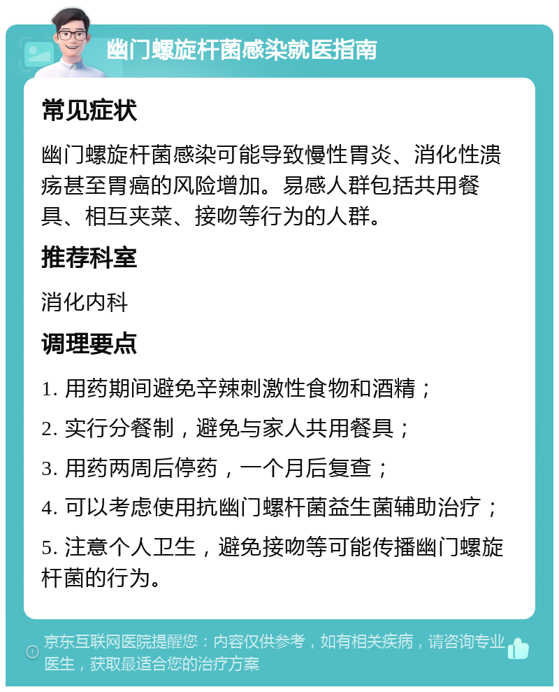 幽门螺旋杆菌感染就医指南 常见症状 幽门螺旋杆菌感染可能导致慢性胃炎、消化性溃疡甚至胃癌的风险增加。易感人群包括共用餐具、相互夹菜、接吻等行为的人群。 推荐科室 消化内科 调理要点 1. 用药期间避免辛辣刺激性食物和酒精； 2. 实行分餐制，避免与家人共用餐具； 3. 用药两周后停药，一个月后复查； 4. 可以考虑使用抗幽门螺杆菌益生菌辅助治疗； 5. 注意个人卫生，避免接吻等可能传播幽门螺旋杆菌的行为。