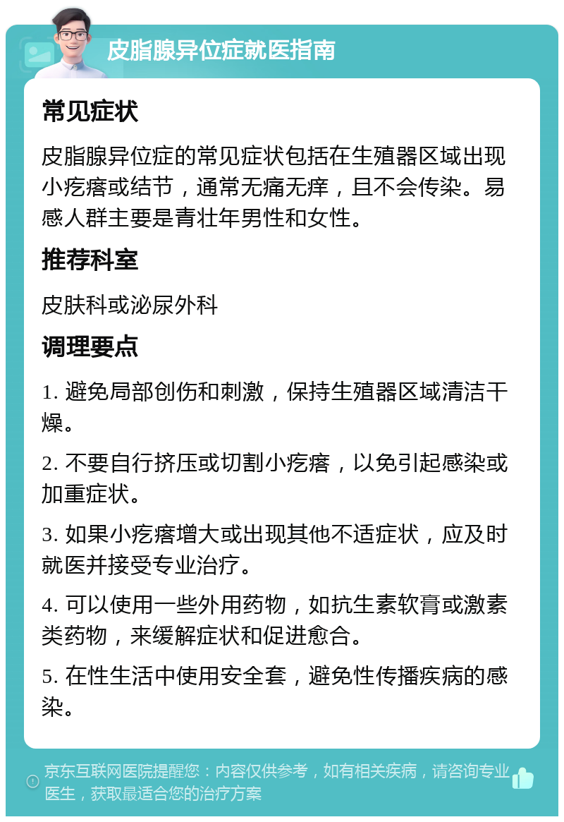 皮脂腺异位症就医指南 常见症状 皮脂腺异位症的常见症状包括在生殖器区域出现小疙瘩或结节，通常无痛无痒，且不会传染。易感人群主要是青壮年男性和女性。 推荐科室 皮肤科或泌尿外科 调理要点 1. 避免局部创伤和刺激，保持生殖器区域清洁干燥。 2. 不要自行挤压或切割小疙瘩，以免引起感染或加重症状。 3. 如果小疙瘩增大或出现其他不适症状，应及时就医并接受专业治疗。 4. 可以使用一些外用药物，如抗生素软膏或激素类药物，来缓解症状和促进愈合。 5. 在性生活中使用安全套，避免性传播疾病的感染。