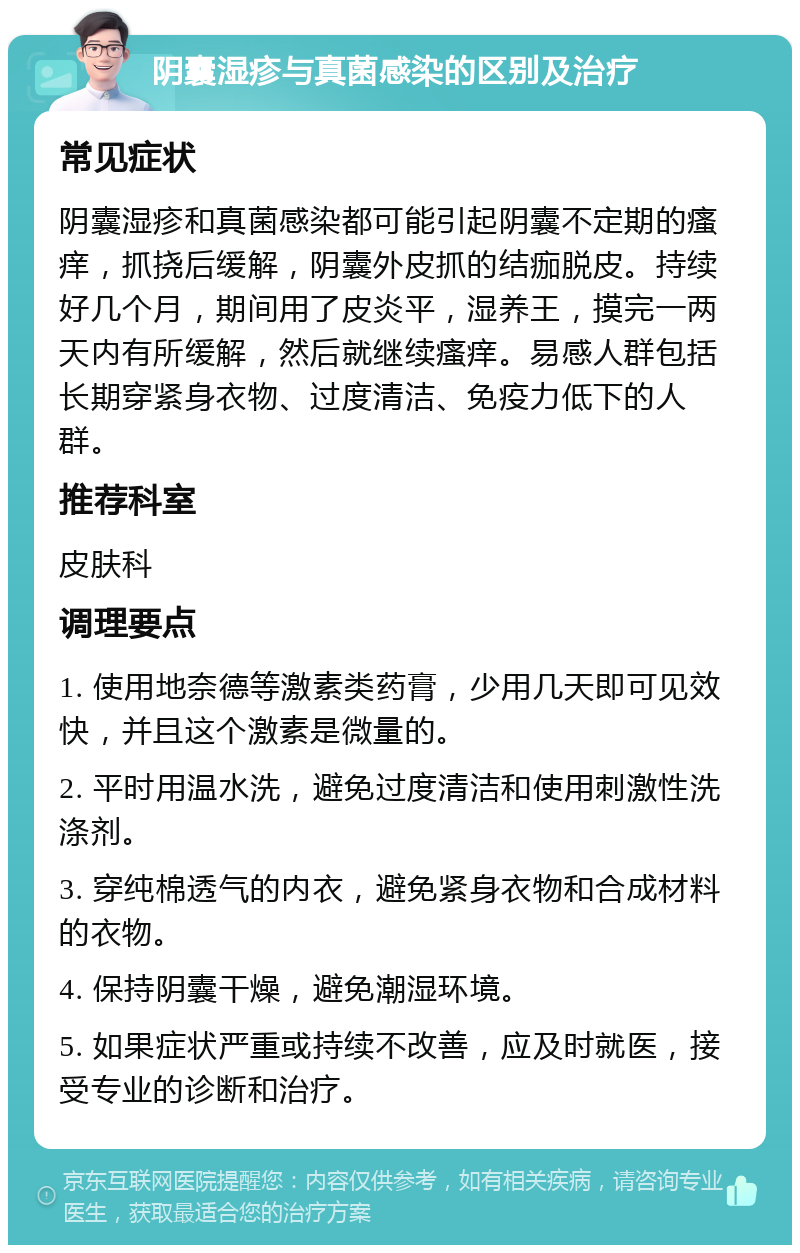 阴囊湿疹与真菌感染的区别及治疗 常见症状 阴囊湿疹和真菌感染都可能引起阴囊不定期的瘙痒，抓挠后缓解，阴囊外皮抓的结痂脱皮。持续好几个月，期间用了皮炎平，湿养王，摸完一两天内有所缓解，然后就继续瘙痒。易感人群包括长期穿紧身衣物、过度清洁、免疫力低下的人群。 推荐科室 皮肤科 调理要点 1. 使用地奈德等激素类药膏，少用几天即可见效快，并且这个激素是微量的。 2. 平时用温水洗，避免过度清洁和使用刺激性洗涤剂。 3. 穿纯棉透气的内衣，避免紧身衣物和合成材料的衣物。 4. 保持阴囊干燥，避免潮湿环境。 5. 如果症状严重或持续不改善，应及时就医，接受专业的诊断和治疗。