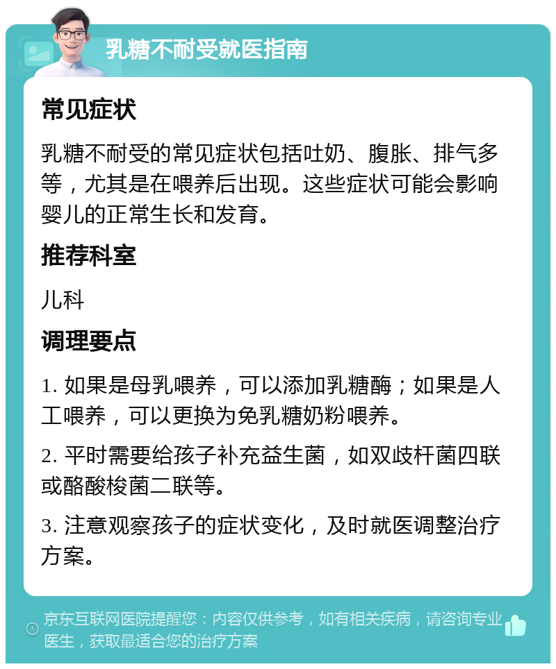 乳糖不耐受就医指南 常见症状 乳糖不耐受的常见症状包括吐奶、腹胀、排气多等，尤其是在喂养后出现。这些症状可能会影响婴儿的正常生长和发育。 推荐科室 儿科 调理要点 1. 如果是母乳喂养，可以添加乳糖酶；如果是人工喂养，可以更换为免乳糖奶粉喂养。 2. 平时需要给孩子补充益生菌，如双歧杆菌四联或酪酸梭菌二联等。 3. 注意观察孩子的症状变化，及时就医调整治疗方案。