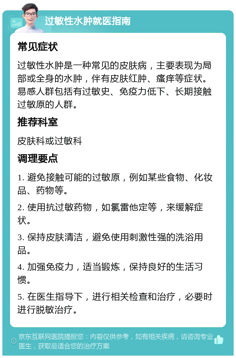 过敏性水肿就医指南 常见症状 过敏性水肿是一种常见的皮肤病，主要表现为局部或全身的水肿，伴有皮肤红肿、瘙痒等症状。易感人群包括有过敏史、免疫力低下、长期接触过敏原的人群。 推荐科室 皮肤科或过敏科 调理要点 1. 避免接触可能的过敏原，例如某些食物、化妆品、药物等。 2. 使用抗过敏药物，如氯雷他定等，来缓解症状。 3. 保持皮肤清洁，避免使用刺激性强的洗浴用品。 4. 加强免疫力，适当锻炼，保持良好的生活习惯。 5. 在医生指导下，进行相关检查和治疗，必要时进行脱敏治疗。