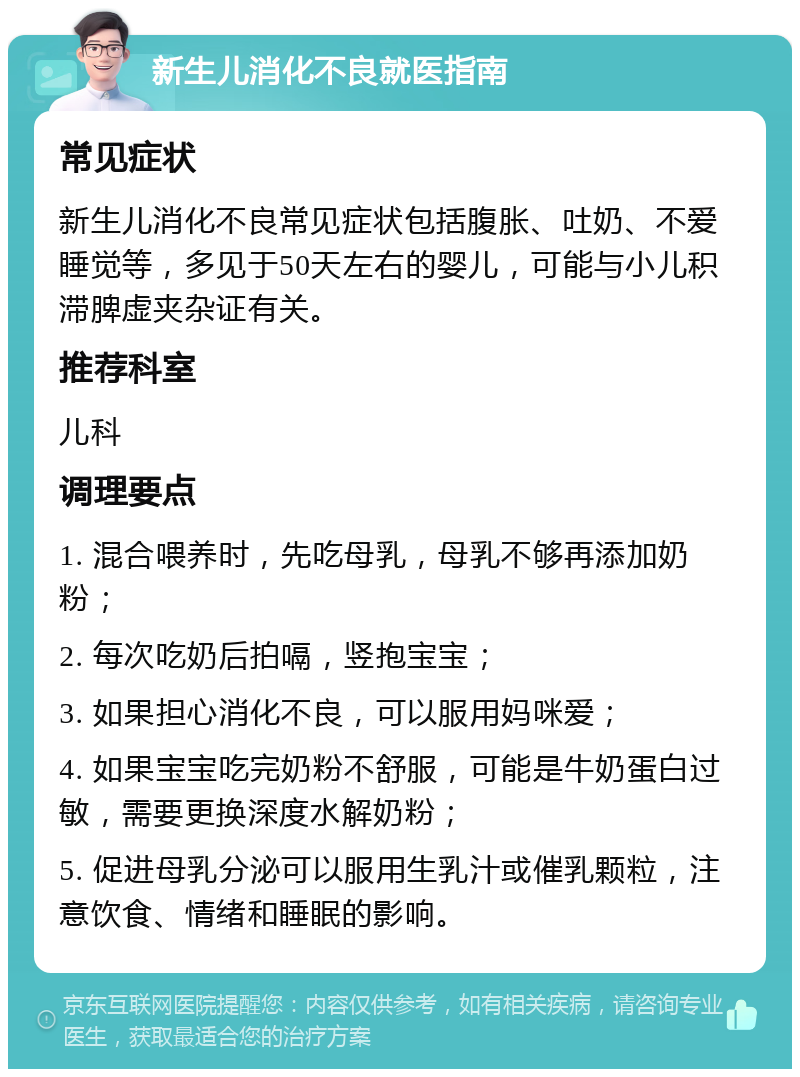 新生儿消化不良就医指南 常见症状 新生儿消化不良常见症状包括腹胀、吐奶、不爱睡觉等，多见于50天左右的婴儿，可能与小儿积滞脾虚夹杂证有关。 推荐科室 儿科 调理要点 1. 混合喂养时，先吃母乳，母乳不够再添加奶粉； 2. 每次吃奶后拍嗝，竖抱宝宝； 3. 如果担心消化不良，可以服用妈咪爱； 4. 如果宝宝吃完奶粉不舒服，可能是牛奶蛋白过敏，需要更换深度水解奶粉； 5. 促进母乳分泌可以服用生乳汁或催乳颗粒，注意饮食、情绪和睡眠的影响。