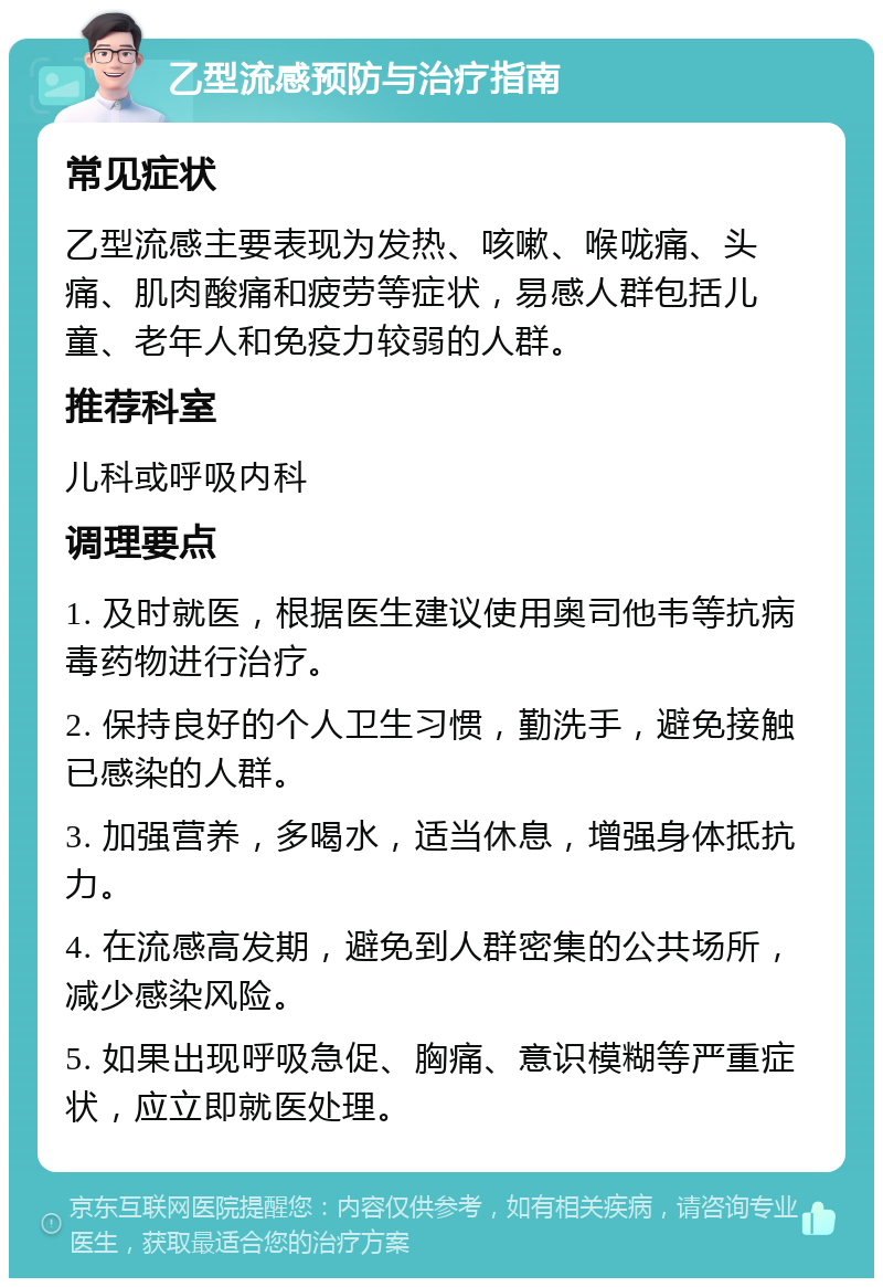 乙型流感预防与治疗指南 常见症状 乙型流感主要表现为发热、咳嗽、喉咙痛、头痛、肌肉酸痛和疲劳等症状，易感人群包括儿童、老年人和免疫力较弱的人群。 推荐科室 儿科或呼吸内科 调理要点 1. 及时就医，根据医生建议使用奥司他韦等抗病毒药物进行治疗。 2. 保持良好的个人卫生习惯，勤洗手，避免接触已感染的人群。 3. 加强营养，多喝水，适当休息，增强身体抵抗力。 4. 在流感高发期，避免到人群密集的公共场所，减少感染风险。 5. 如果出现呼吸急促、胸痛、意识模糊等严重症状，应立即就医处理。