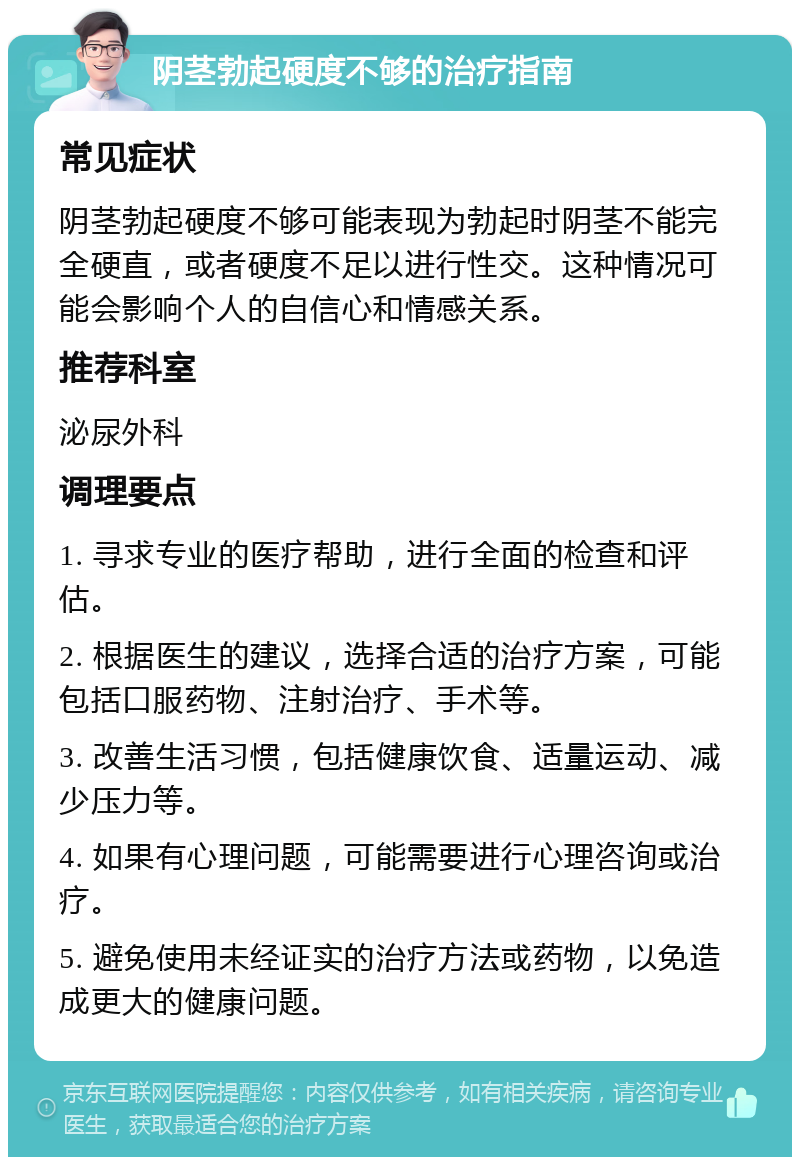 阴茎勃起硬度不够的治疗指南 常见症状 阴茎勃起硬度不够可能表现为勃起时阴茎不能完全硬直，或者硬度不足以进行性交。这种情况可能会影响个人的自信心和情感关系。 推荐科室 泌尿外科 调理要点 1. 寻求专业的医疗帮助，进行全面的检查和评估。 2. 根据医生的建议，选择合适的治疗方案，可能包括口服药物、注射治疗、手术等。 3. 改善生活习惯，包括健康饮食、适量运动、减少压力等。 4. 如果有心理问题，可能需要进行心理咨询或治疗。 5. 避免使用未经证实的治疗方法或药物，以免造成更大的健康问题。