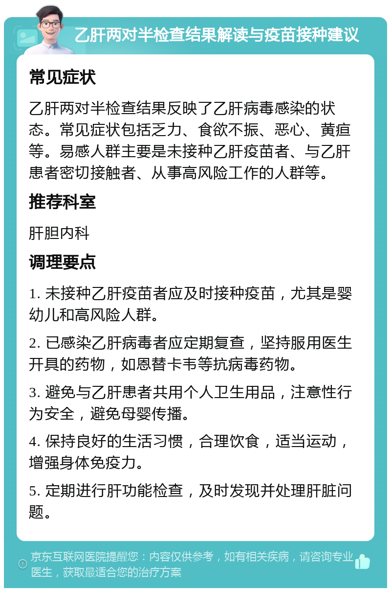 乙肝两对半检查结果解读与疫苗接种建议 常见症状 乙肝两对半检查结果反映了乙肝病毒感染的状态。常见症状包括乏力、食欲不振、恶心、黄疸等。易感人群主要是未接种乙肝疫苗者、与乙肝患者密切接触者、从事高风险工作的人群等。 推荐科室 肝胆内科 调理要点 1. 未接种乙肝疫苗者应及时接种疫苗，尤其是婴幼儿和高风险人群。 2. 已感染乙肝病毒者应定期复查，坚持服用医生开具的药物，如恩替卡韦等抗病毒药物。 3. 避免与乙肝患者共用个人卫生用品，注意性行为安全，避免母婴传播。 4. 保持良好的生活习惯，合理饮食，适当运动，增强身体免疫力。 5. 定期进行肝功能检查，及时发现并处理肝脏问题。