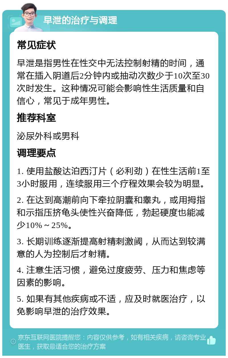 早泄的治疗与调理 常见症状 早泄是指男性在性交中无法控制射精的时间，通常在插入阴道后2分钟内或抽动次数少于10次至30次时发生。这种情况可能会影响性生活质量和自信心，常见于成年男性。 推荐科室 泌尿外科或男科 调理要点 1. 使用盐酸达泊西汀片（必利劲）在性生活前1至3小时服用，连续服用三个疗程效果会较为明显。 2. 在达到高潮前向下牵拉阴囊和睾丸，或用拇指和示指压挤龟头使性兴奋降低，勃起硬度也能减少10%～25%。 3. 长期训练逐渐提高射精刺激阈，从而达到较满意的人为控制后才射精。 4. 注意生活习惯，避免过度疲劳、压力和焦虑等因素的影响。 5. 如果有其他疾病或不适，应及时就医治疗，以免影响早泄的治疗效果。