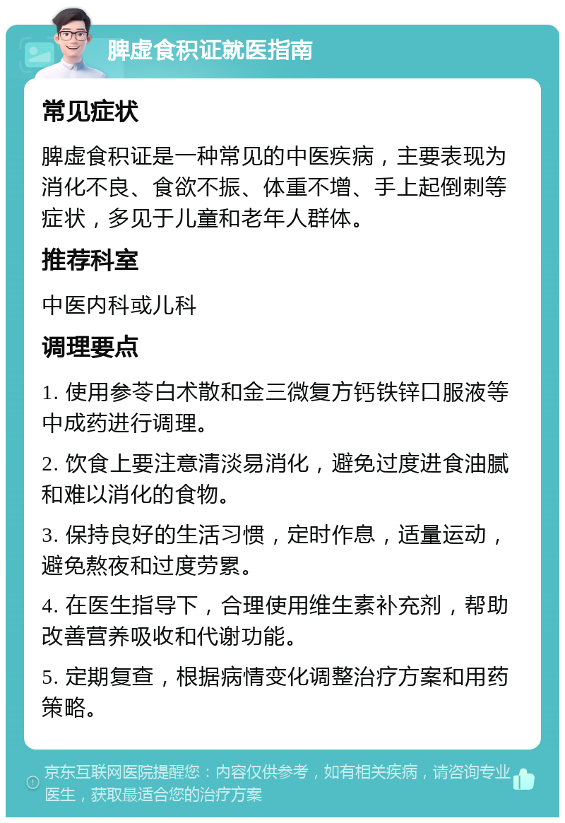 脾虚食积证就医指南 常见症状 脾虚食积证是一种常见的中医疾病，主要表现为消化不良、食欲不振、体重不增、手上起倒刺等症状，多见于儿童和老年人群体。 推荐科室 中医内科或儿科 调理要点 1. 使用参苓白术散和金三微复方钙铁锌口服液等中成药进行调理。 2. 饮食上要注意清淡易消化，避免过度进食油腻和难以消化的食物。 3. 保持良好的生活习惯，定时作息，适量运动，避免熬夜和过度劳累。 4. 在医生指导下，合理使用维生素补充剂，帮助改善营养吸收和代谢功能。 5. 定期复查，根据病情变化调整治疗方案和用药策略。