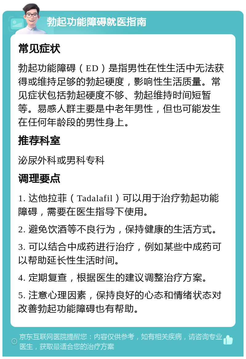 勃起功能障碍就医指南 常见症状 勃起功能障碍（ED）是指男性在性生活中无法获得或维持足够的勃起硬度，影响性生活质量。常见症状包括勃起硬度不够、勃起维持时间短暂等。易感人群主要是中老年男性，但也可能发生在任何年龄段的男性身上。 推荐科室 泌尿外科或男科专科 调理要点 1. 达他拉菲（Tadalafil）可以用于治疗勃起功能障碍，需要在医生指导下使用。 2. 避免饮酒等不良行为，保持健康的生活方式。 3. 可以结合中成药进行治疗，例如某些中成药可以帮助延长性生活时间。 4. 定期复查，根据医生的建议调整治疗方案。 5. 注意心理因素，保持良好的心态和情绪状态对改善勃起功能障碍也有帮助。