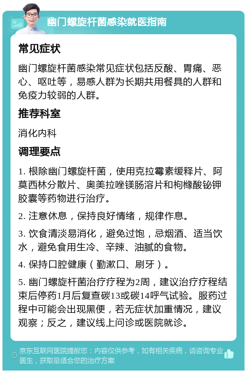 幽门螺旋杆菌感染就医指南 常见症状 幽门螺旋杆菌感染常见症状包括反酸、胃痛、恶心、呕吐等，易感人群为长期共用餐具的人群和免疫力较弱的人群。 推荐科室 消化内科 调理要点 1. 根除幽门螺旋杆菌，使用克拉霉素缓释片、阿莫西林分散片、奥美拉唑镁肠溶片和枸橼酸铋钾胶囊等药物进行治疗。 2. 注意休息，保持良好情绪，规律作息。 3. 饮食清淡易消化，避免过饱，忌烟酒、适当饮水，避免食用生冷、辛辣、油腻的食物。 4. 保持口腔健康（勤漱口、刷牙）。 5. 幽门螺旋杆菌治疗疗程为2周，建议治疗疗程结束后停药1月后复查碳13或碳14呼气试验。服药过程中可能会出现黑便，若无症状加重情况，建议观察；反之，建议线上问诊或医院就诊。