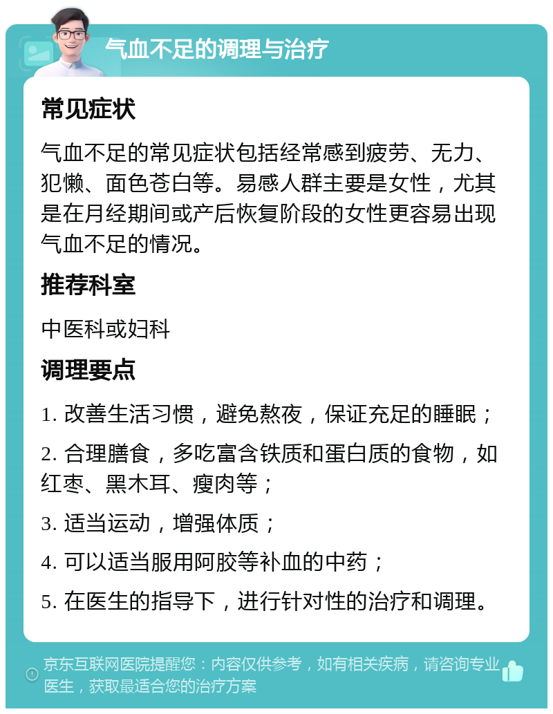 气血不足的调理与治疗 常见症状 气血不足的常见症状包括经常感到疲劳、无力、犯懒、面色苍白等。易感人群主要是女性，尤其是在月经期间或产后恢复阶段的女性更容易出现气血不足的情况。 推荐科室 中医科或妇科 调理要点 1. 改善生活习惯，避免熬夜，保证充足的睡眠； 2. 合理膳食，多吃富含铁质和蛋白质的食物，如红枣、黑木耳、瘦肉等； 3. 适当运动，增强体质； 4. 可以适当服用阿胶等补血的中药； 5. 在医生的指导下，进行针对性的治疗和调理。