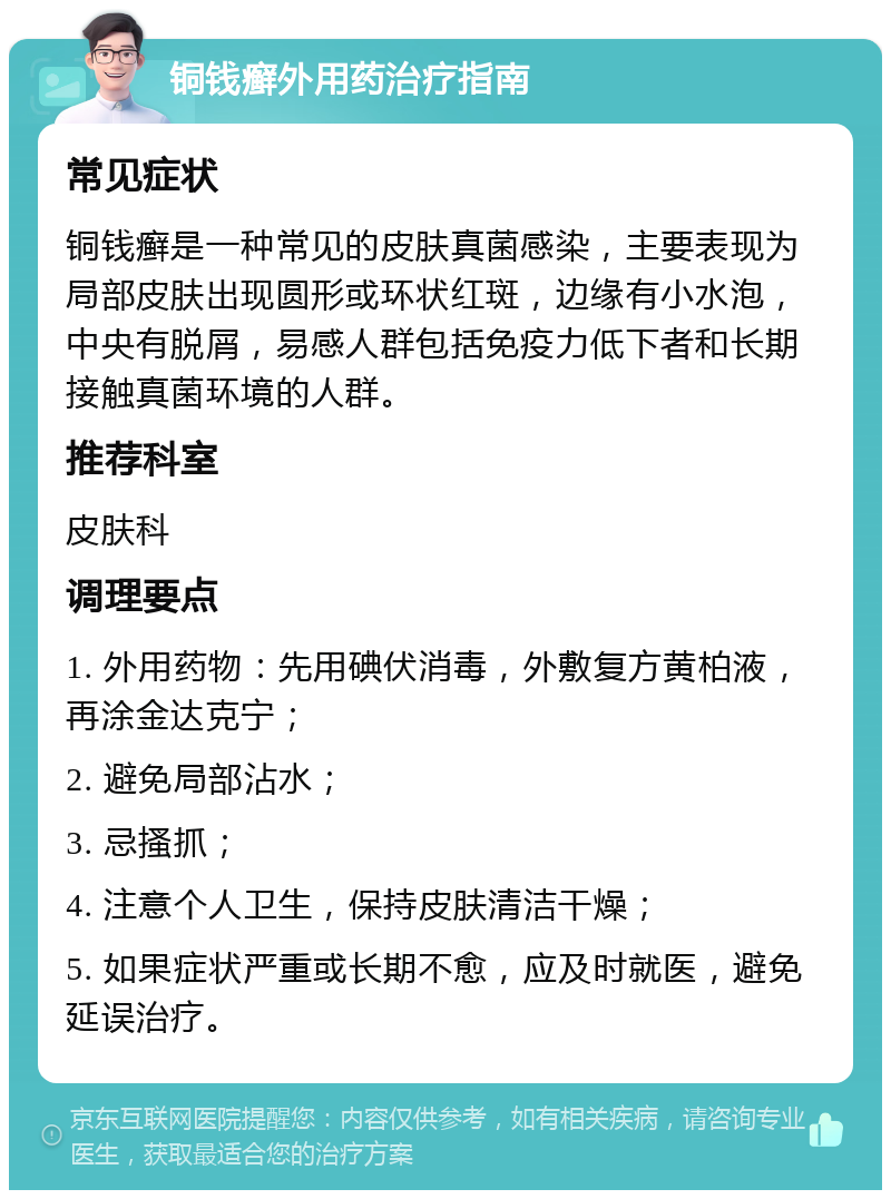 铜钱癣外用药治疗指南 常见症状 铜钱癣是一种常见的皮肤真菌感染，主要表现为局部皮肤出现圆形或环状红斑，边缘有小水泡，中央有脱屑，易感人群包括免疫力低下者和长期接触真菌环境的人群。 推荐科室 皮肤科 调理要点 1. 外用药物：先用碘伏消毒，外敷复方黄柏液，再涂金达克宁； 2. 避免局部沾水； 3. 忌搔抓； 4. 注意个人卫生，保持皮肤清洁干燥； 5. 如果症状严重或长期不愈，应及时就医，避免延误治疗。