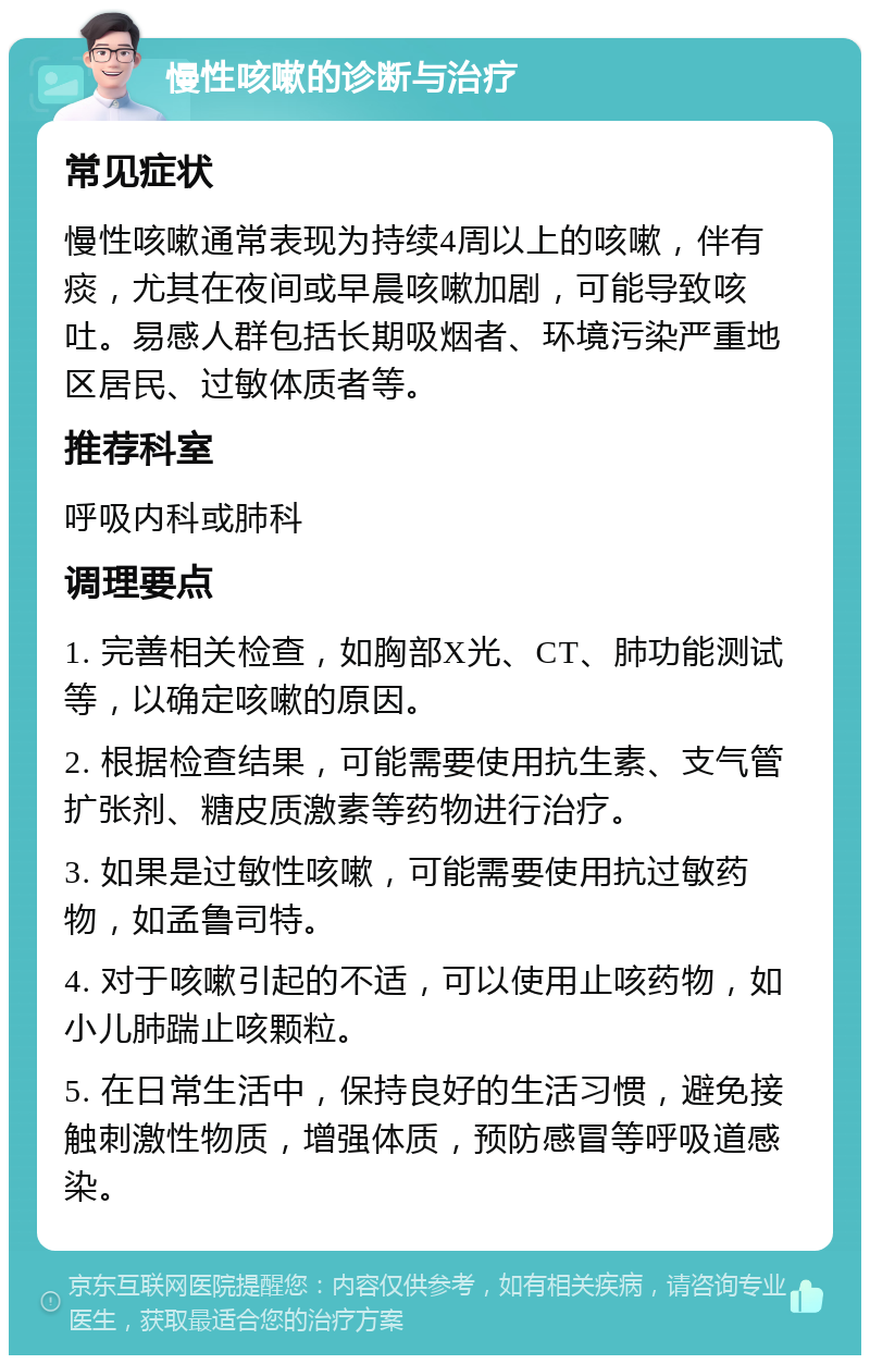 慢性咳嗽的诊断与治疗 常见症状 慢性咳嗽通常表现为持续4周以上的咳嗽，伴有痰，尤其在夜间或早晨咳嗽加剧，可能导致咳吐。易感人群包括长期吸烟者、环境污染严重地区居民、过敏体质者等。 推荐科室 呼吸内科或肺科 调理要点 1. 完善相关检查，如胸部X光、CT、肺功能测试等，以确定咳嗽的原因。 2. 根据检查结果，可能需要使用抗生素、支气管扩张剂、糖皮质激素等药物进行治疗。 3. 如果是过敏性咳嗽，可能需要使用抗过敏药物，如孟鲁司特。 4. 对于咳嗽引起的不适，可以使用止咳药物，如小儿肺踹止咳颗粒。 5. 在日常生活中，保持良好的生活习惯，避免接触刺激性物质，增强体质，预防感冒等呼吸道感染。