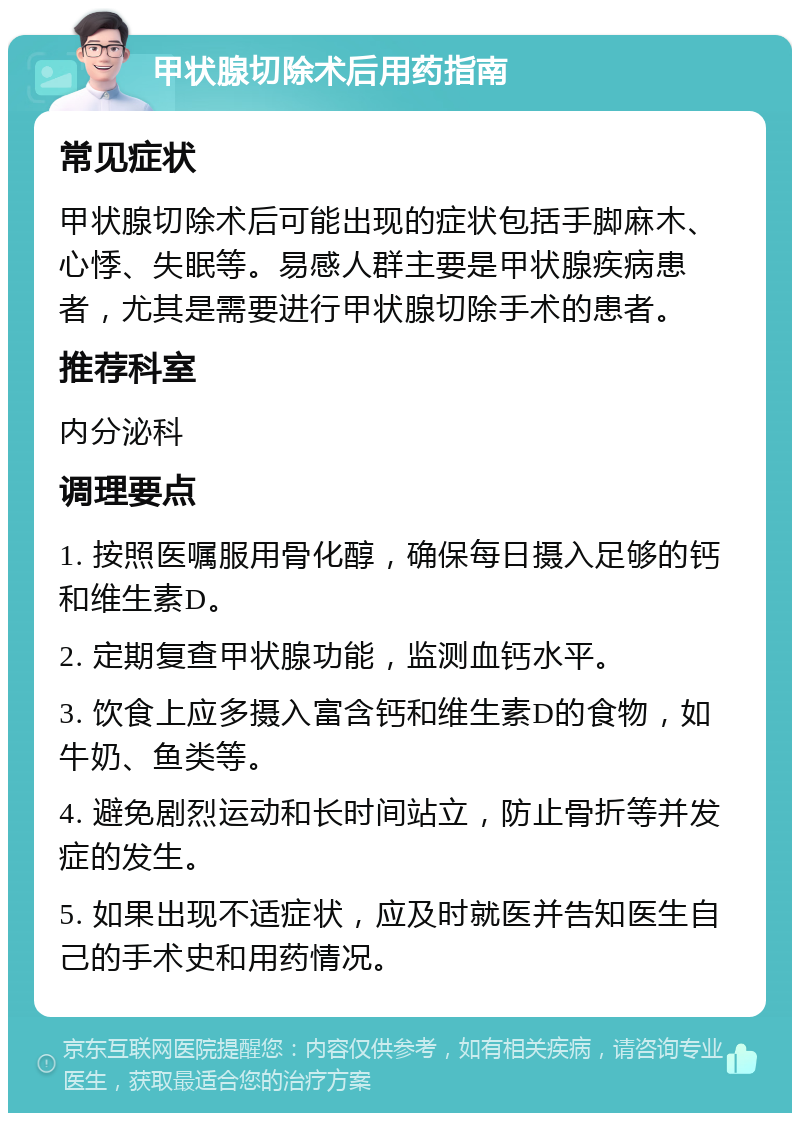 甲状腺切除术后用药指南 常见症状 甲状腺切除术后可能出现的症状包括手脚麻木、心悸、失眠等。易感人群主要是甲状腺疾病患者，尤其是需要进行甲状腺切除手术的患者。 推荐科室 内分泌科 调理要点 1. 按照医嘱服用骨化醇，确保每日摄入足够的钙和维生素D。 2. 定期复查甲状腺功能，监测血钙水平。 3. 饮食上应多摄入富含钙和维生素D的食物，如牛奶、鱼类等。 4. 避免剧烈运动和长时间站立，防止骨折等并发症的发生。 5. 如果出现不适症状，应及时就医并告知医生自己的手术史和用药情况。