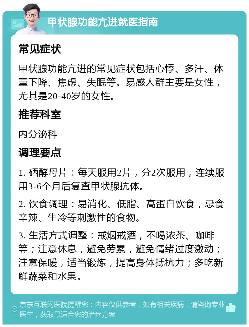 甲状腺功能亢进就医指南 常见症状 甲状腺功能亢进的常见症状包括心悸、多汗、体重下降、焦虑、失眠等。易感人群主要是女性，尤其是20-40岁的女性。 推荐科室 内分泌科 调理要点 1. 硒酵母片：每天服用2片，分2次服用，连续服用3-6个月后复查甲状腺抗体。 2. 饮食调理：易消化、低脂、高蛋白饮食，忌食辛辣、生冷等刺激性的食物。 3. 生活方式调整：戒烟戒酒，不喝浓茶、咖啡等；注意休息，避免劳累，避免情绪过度激动；注意保暖，适当锻炼，提高身体抵抗力；多吃新鲜蔬菜和水果。