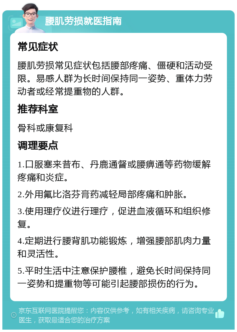 腰肌劳损就医指南 常见症状 腰肌劳损常见症状包括腰部疼痛、僵硬和活动受限。易感人群为长时间保持同一姿势、重体力劳动者或经常提重物的人群。 推荐科室 骨科或康复科 调理要点 1.口服塞来昔布、丹鹿通督或腰痹通等药物缓解疼痛和炎症。 2.外用氟比洛芬膏药减轻局部疼痛和肿胀。 3.使用理疗仪进行理疗，促进血液循环和组织修复。 4.定期进行腰背肌功能锻炼，增强腰部肌肉力量和灵活性。 5.平时生活中注意保护腰椎，避免长时间保持同一姿势和提重物等可能引起腰部损伤的行为。