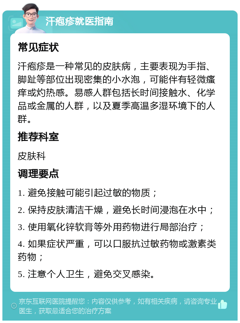 汗疱疹就医指南 常见症状 汗疱疹是一种常见的皮肤病，主要表现为手指、脚趾等部位出现密集的小水泡，可能伴有轻微瘙痒或灼热感。易感人群包括长时间接触水、化学品或金属的人群，以及夏季高温多湿环境下的人群。 推荐科室 皮肤科 调理要点 1. 避免接触可能引起过敏的物质； 2. 保持皮肤清洁干燥，避免长时间浸泡在水中； 3. 使用氧化锌软膏等外用药物进行局部治疗； 4. 如果症状严重，可以口服抗过敏药物或激素类药物； 5. 注意个人卫生，避免交叉感染。