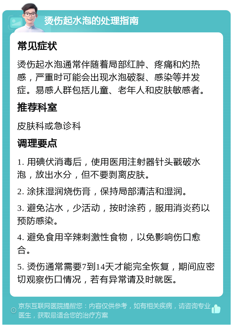 烫伤起水泡的处理指南 常见症状 烫伤起水泡通常伴随着局部红肿、疼痛和灼热感，严重时可能会出现水泡破裂、感染等并发症。易感人群包括儿童、老年人和皮肤敏感者。 推荐科室 皮肤科或急诊科 调理要点 1. 用碘伏消毒后，使用医用注射器针头戳破水泡，放出水分，但不要剥离皮肤。 2. 涂抹湿润烧伤膏，保持局部清洁和湿润。 3. 避免沾水，少活动，按时涂药，服用消炎药以预防感染。 4. 避免食用辛辣刺激性食物，以免影响伤口愈合。 5. 烫伤通常需要7到14天才能完全恢复，期间应密切观察伤口情况，若有异常请及时就医。