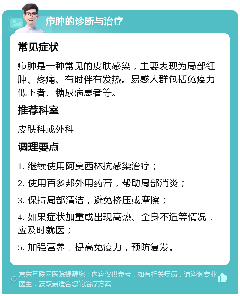 疖肿的诊断与治疗 常见症状 疖肿是一种常见的皮肤感染，主要表现为局部红肿、疼痛、有时伴有发热。易感人群包括免疫力低下者、糖尿病患者等。 推荐科室 皮肤科或外科 调理要点 1. 继续使用阿莫西林抗感染治疗； 2. 使用百多邦外用药膏，帮助局部消炎； 3. 保持局部清洁，避免挤压或摩擦； 4. 如果症状加重或出现高热、全身不适等情况，应及时就医； 5. 加强营养，提高免疫力，预防复发。