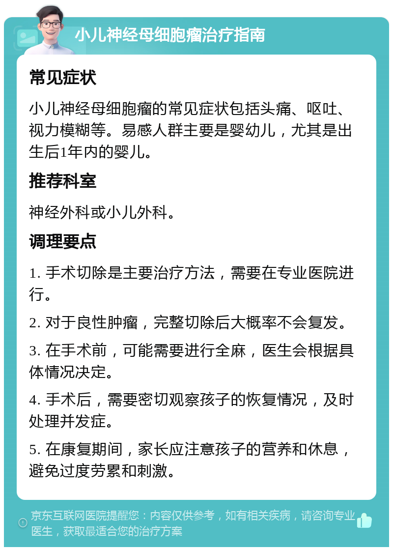 小儿神经母细胞瘤治疗指南 常见症状 小儿神经母细胞瘤的常见症状包括头痛、呕吐、视力模糊等。易感人群主要是婴幼儿，尤其是出生后1年内的婴儿。 推荐科室 神经外科或小儿外科。 调理要点 1. 手术切除是主要治疗方法，需要在专业医院进行。 2. 对于良性肿瘤，完整切除后大概率不会复发。 3. 在手术前，可能需要进行全麻，医生会根据具体情况决定。 4. 手术后，需要密切观察孩子的恢复情况，及时处理并发症。 5. 在康复期间，家长应注意孩子的营养和休息，避免过度劳累和刺激。