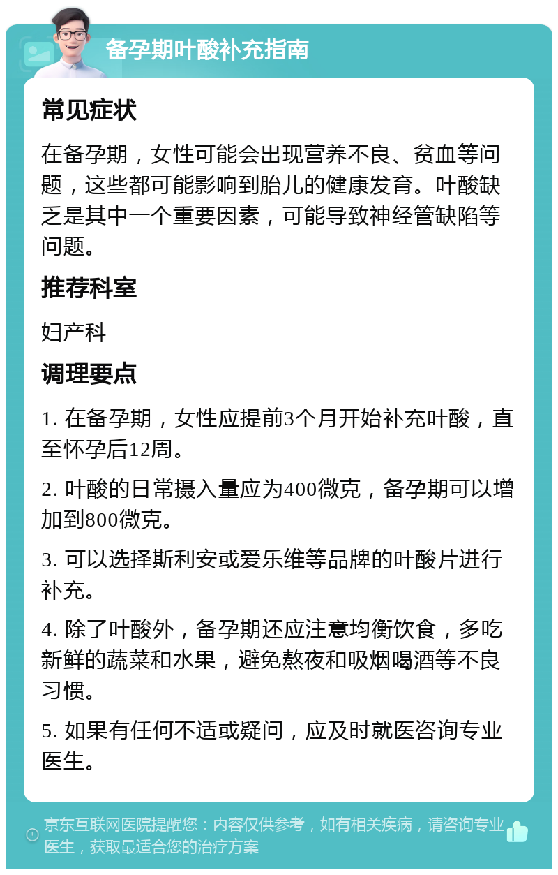 备孕期叶酸补充指南 常见症状 在备孕期，女性可能会出现营养不良、贫血等问题，这些都可能影响到胎儿的健康发育。叶酸缺乏是其中一个重要因素，可能导致神经管缺陷等问题。 推荐科室 妇产科 调理要点 1. 在备孕期，女性应提前3个月开始补充叶酸，直至怀孕后12周。 2. 叶酸的日常摄入量应为400微克，备孕期可以增加到800微克。 3. 可以选择斯利安或爱乐维等品牌的叶酸片进行补充。 4. 除了叶酸外，备孕期还应注意均衡饮食，多吃新鲜的蔬菜和水果，避免熬夜和吸烟喝酒等不良习惯。 5. 如果有任何不适或疑问，应及时就医咨询专业医生。