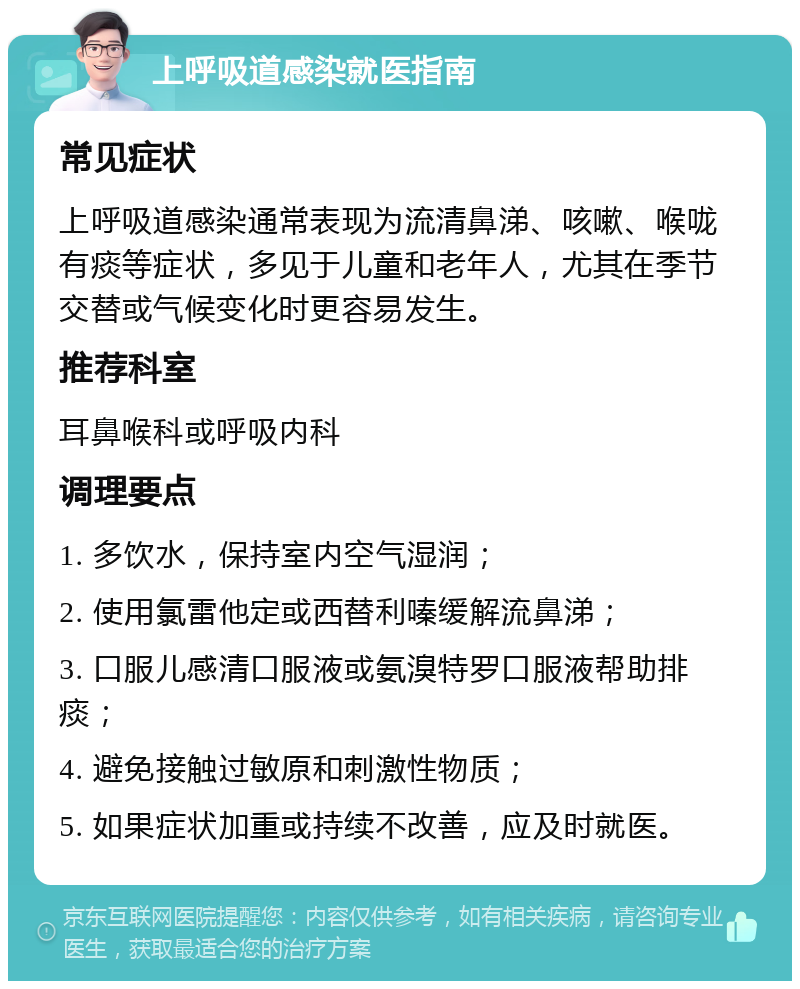 上呼吸道感染就医指南 常见症状 上呼吸道感染通常表现为流清鼻涕、咳嗽、喉咙有痰等症状，多见于儿童和老年人，尤其在季节交替或气候变化时更容易发生。 推荐科室 耳鼻喉科或呼吸内科 调理要点 1. 多饮水，保持室内空气湿润； 2. 使用氯雷他定或西替利嗪缓解流鼻涕； 3. 口服儿感清口服液或氨溴特罗口服液帮助排痰； 4. 避免接触过敏原和刺激性物质； 5. 如果症状加重或持续不改善，应及时就医。