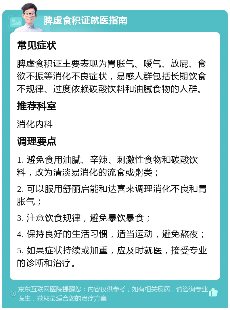 脾虚食积证就医指南 常见症状 脾虚食积证主要表现为胃胀气、嗳气、放屁、食欲不振等消化不良症状，易感人群包括长期饮食不规律、过度依赖碳酸饮料和油腻食物的人群。 推荐科室 消化内科 调理要点 1. 避免食用油腻、辛辣、刺激性食物和碳酸饮料，改为清淡易消化的流食或粥类； 2. 可以服用舒丽启能和达喜来调理消化不良和胃胀气； 3. 注意饮食规律，避免暴饮暴食； 4. 保持良好的生活习惯，适当运动，避免熬夜； 5. 如果症状持续或加重，应及时就医，接受专业的诊断和治疗。