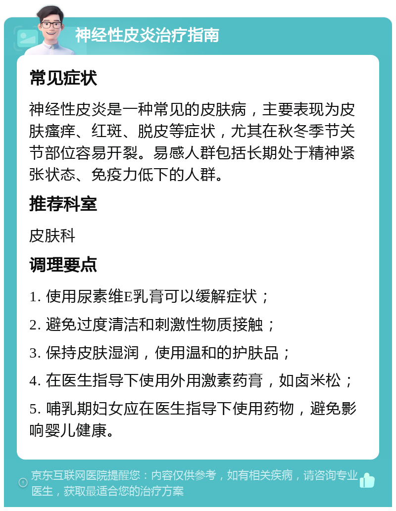 神经性皮炎治疗指南 常见症状 神经性皮炎是一种常见的皮肤病，主要表现为皮肤瘙痒、红斑、脱皮等症状，尤其在秋冬季节关节部位容易开裂。易感人群包括长期处于精神紧张状态、免疫力低下的人群。 推荐科室 皮肤科 调理要点 1. 使用尿素维E乳膏可以缓解症状； 2. 避免过度清洁和刺激性物质接触； 3. 保持皮肤湿润，使用温和的护肤品； 4. 在医生指导下使用外用激素药膏，如卤米松； 5. 哺乳期妇女应在医生指导下使用药物，避免影响婴儿健康。