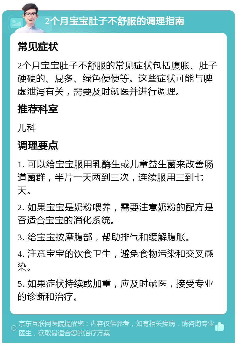 2个月宝宝肚子不舒服的调理指南 常见症状 2个月宝宝肚子不舒服的常见症状包括腹胀、肚子硬硬的、屁多、绿色便便等。这些症状可能与脾虚泄泻有关，需要及时就医并进行调理。 推荐科室 儿科 调理要点 1. 可以给宝宝服用乳酶生或儿童益生菌来改善肠道菌群，半片一天两到三次，连续服用三到七天。 2. 如果宝宝是奶粉喂养，需要注意奶粉的配方是否适合宝宝的消化系统。 3. 给宝宝按摩腹部，帮助排气和缓解腹胀。 4. 注意宝宝的饮食卫生，避免食物污染和交叉感染。 5. 如果症状持续或加重，应及时就医，接受专业的诊断和治疗。