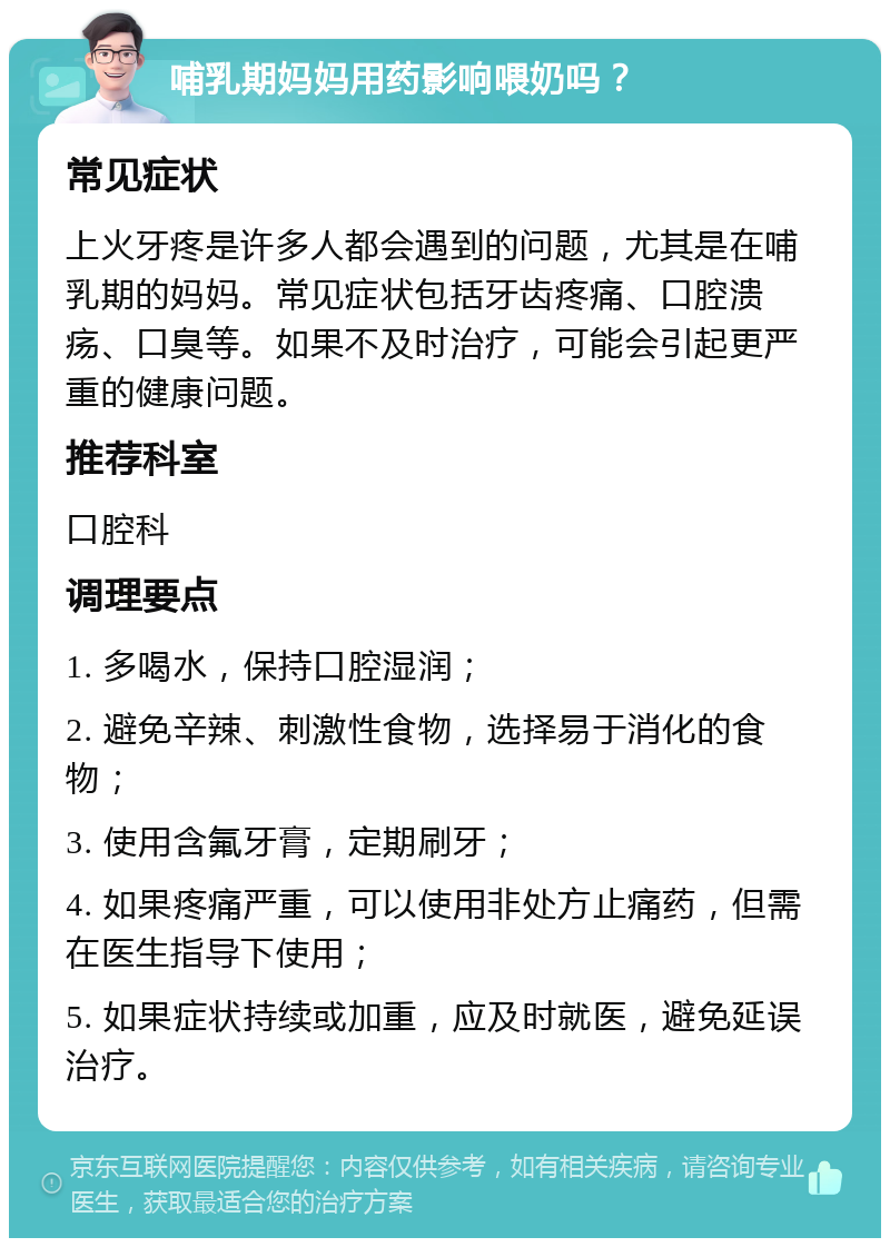 哺乳期妈妈用药影响喂奶吗？ 常见症状 上火牙疼是许多人都会遇到的问题，尤其是在哺乳期的妈妈。常见症状包括牙齿疼痛、口腔溃疡、口臭等。如果不及时治疗，可能会引起更严重的健康问题。 推荐科室 口腔科 调理要点 1. 多喝水，保持口腔湿润； 2. 避免辛辣、刺激性食物，选择易于消化的食物； 3. 使用含氟牙膏，定期刷牙； 4. 如果疼痛严重，可以使用非处方止痛药，但需在医生指导下使用； 5. 如果症状持续或加重，应及时就医，避免延误治疗。