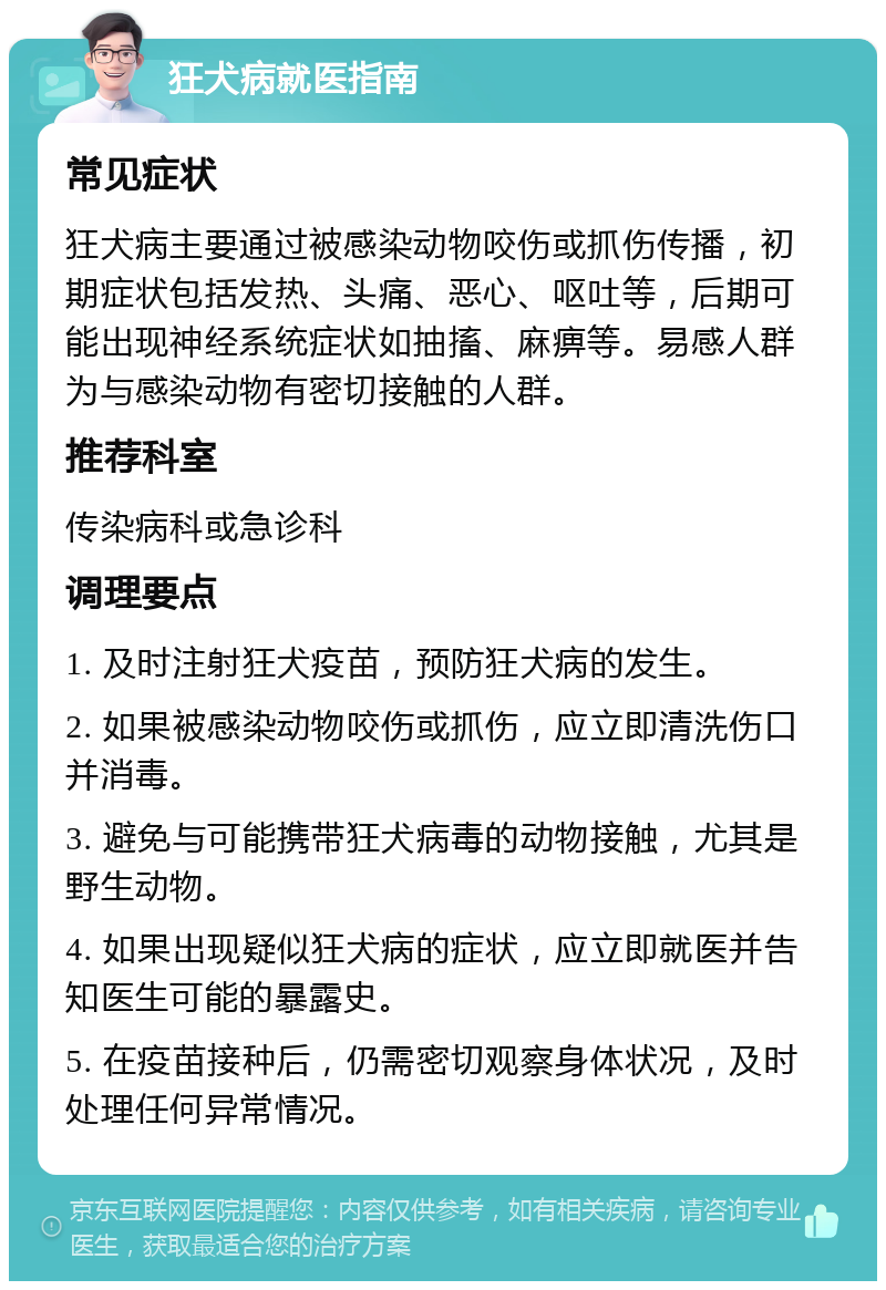 狂犬病就医指南 常见症状 狂犬病主要通过被感染动物咬伤或抓伤传播，初期症状包括发热、头痛、恶心、呕吐等，后期可能出现神经系统症状如抽搐、麻痹等。易感人群为与感染动物有密切接触的人群。 推荐科室 传染病科或急诊科 调理要点 1. 及时注射狂犬疫苗，预防狂犬病的发生。 2. 如果被感染动物咬伤或抓伤，应立即清洗伤口并消毒。 3. 避免与可能携带狂犬病毒的动物接触，尤其是野生动物。 4. 如果出现疑似狂犬病的症状，应立即就医并告知医生可能的暴露史。 5. 在疫苗接种后，仍需密切观察身体状况，及时处理任何异常情况。