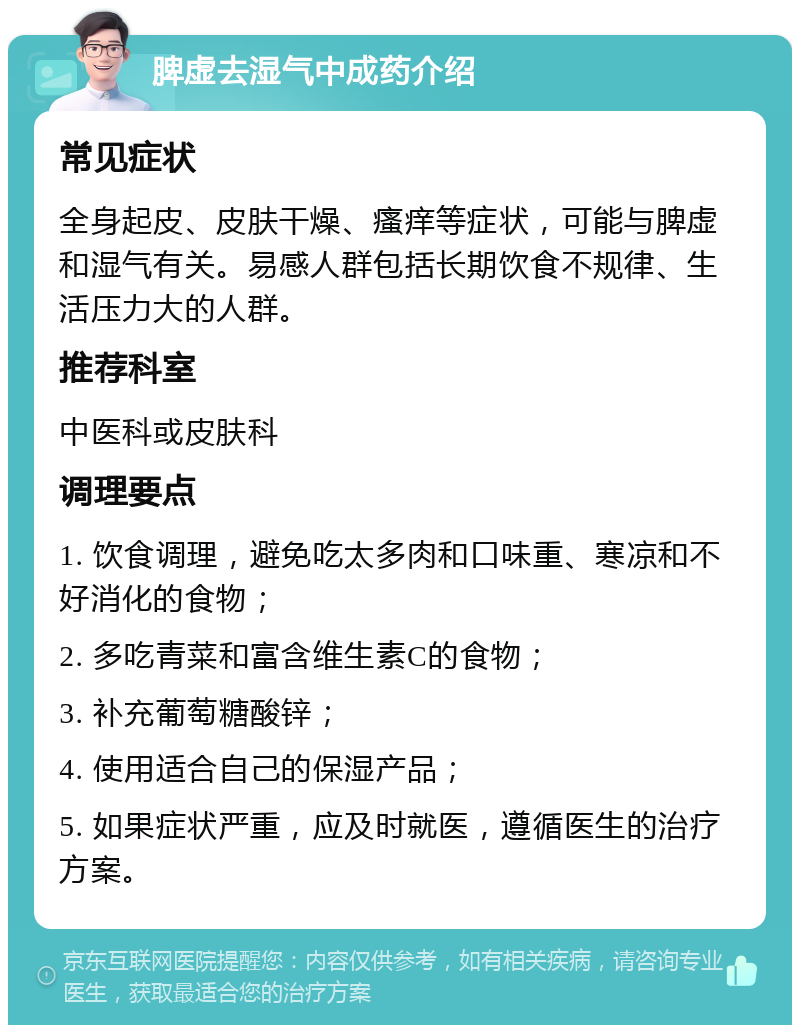 脾虚去湿气中成药介绍 常见症状 全身起皮、皮肤干燥、瘙痒等症状，可能与脾虚和湿气有关。易感人群包括长期饮食不规律、生活压力大的人群。 推荐科室 中医科或皮肤科 调理要点 1. 饮食调理，避免吃太多肉和口味重、寒凉和不好消化的食物； 2. 多吃青菜和富含维生素C的食物； 3. 补充葡萄糖酸锌； 4. 使用适合自己的保湿产品； 5. 如果症状严重，应及时就医，遵循医生的治疗方案。