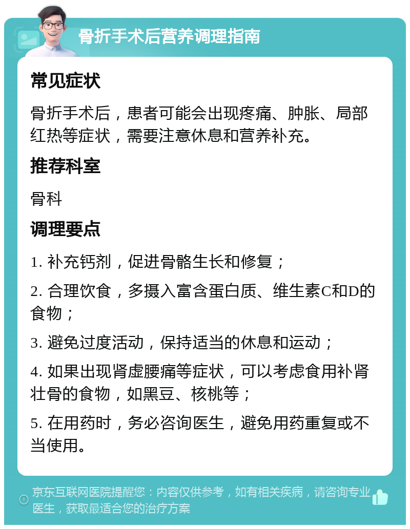 骨折手术后营养调理指南 常见症状 骨折手术后，患者可能会出现疼痛、肿胀、局部红热等症状，需要注意休息和营养补充。 推荐科室 骨科 调理要点 1. 补充钙剂，促进骨骼生长和修复； 2. 合理饮食，多摄入富含蛋白质、维生素C和D的食物； 3. 避免过度活动，保持适当的休息和运动； 4. 如果出现肾虚腰痛等症状，可以考虑食用补肾壮骨的食物，如黑豆、核桃等； 5. 在用药时，务必咨询医生，避免用药重复或不当使用。