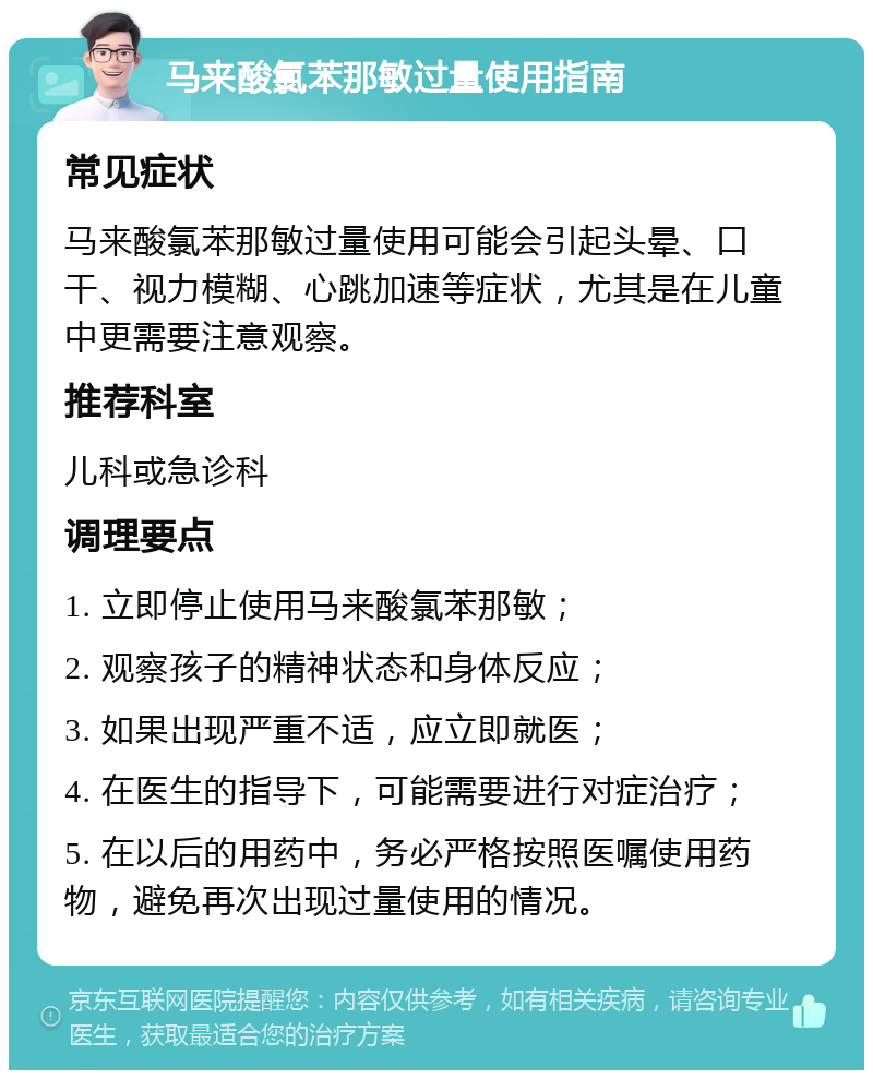 马来酸氯苯那敏过量使用指南 常见症状 马来酸氯苯那敏过量使用可能会引起头晕、口干、视力模糊、心跳加速等症状，尤其是在儿童中更需要注意观察。 推荐科室 儿科或急诊科 调理要点 1. 立即停止使用马来酸氯苯那敏； 2. 观察孩子的精神状态和身体反应； 3. 如果出现严重不适，应立即就医； 4. 在医生的指导下，可能需要进行对症治疗； 5. 在以后的用药中，务必严格按照医嘱使用药物，避免再次出现过量使用的情况。