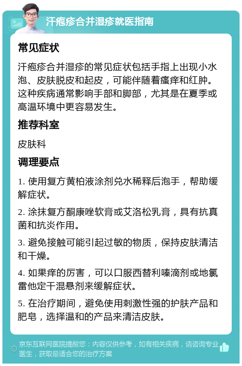 汗疱疹合并湿疹就医指南 常见症状 汗疱疹合并湿疹的常见症状包括手指上出现小水泡、皮肤脱皮和起皮，可能伴随着瘙痒和红肿。这种疾病通常影响手部和脚部，尤其是在夏季或高温环境中更容易发生。 推荐科室 皮肤科 调理要点 1. 使用复方黄柏液涂剂兑水稀释后泡手，帮助缓解症状。 2. 涂抹复方酮康唑软膏或艾洛松乳膏，具有抗真菌和抗炎作用。 3. 避免接触可能引起过敏的物质，保持皮肤清洁和干燥。 4. 如果痒的厉害，可以口服西替利嗪滴剂或地氯雷他定干混悬剂来缓解症状。 5. 在治疗期间，避免使用刺激性强的护肤产品和肥皂，选择温和的产品来清洁皮肤。