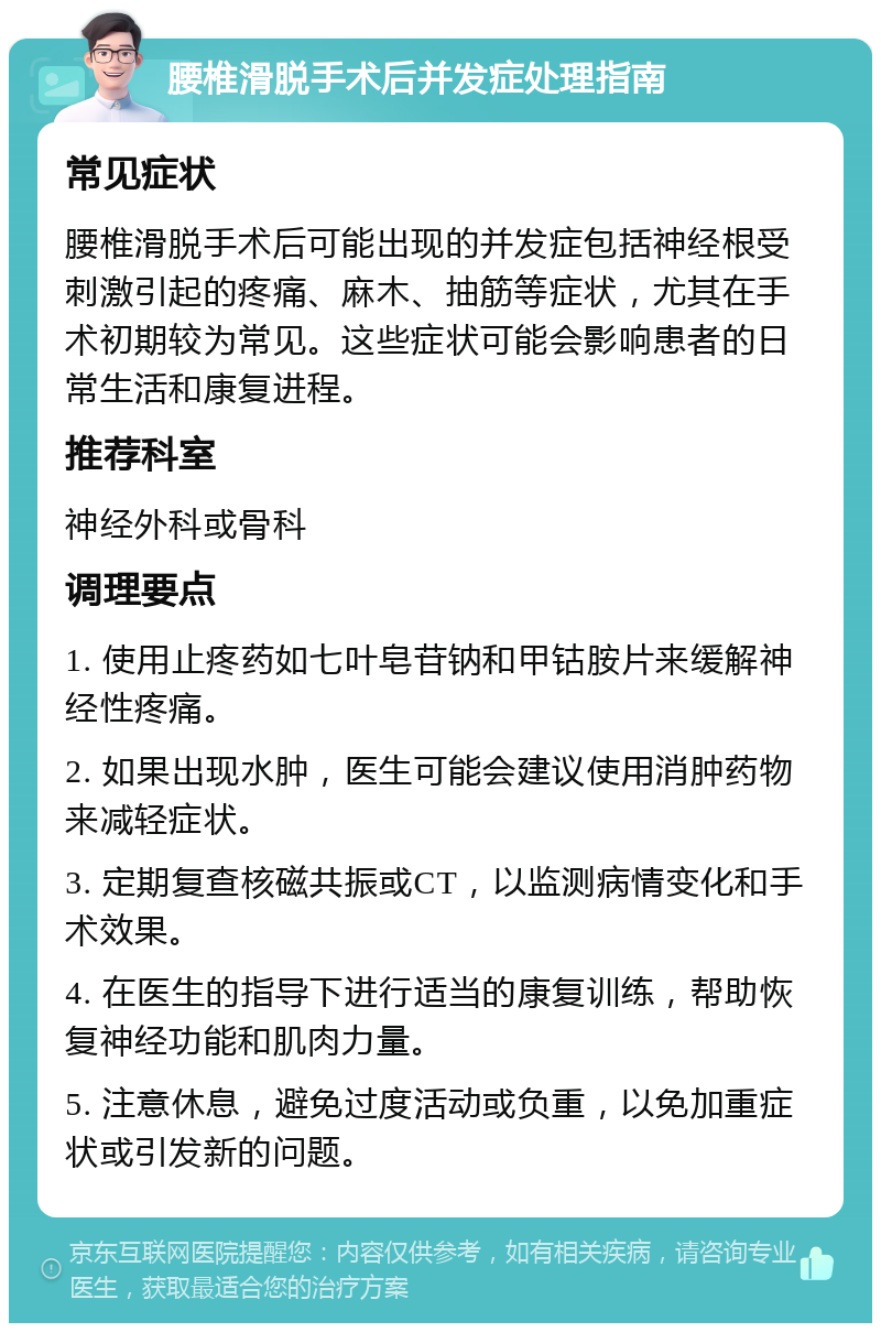 腰椎滑脱手术后并发症处理指南 常见症状 腰椎滑脱手术后可能出现的并发症包括神经根受刺激引起的疼痛、麻木、抽筋等症状，尤其在手术初期较为常见。这些症状可能会影响患者的日常生活和康复进程。 推荐科室 神经外科或骨科 调理要点 1. 使用止疼药如七叶皂苷钠和甲钴胺片来缓解神经性疼痛。 2. 如果出现水肿，医生可能会建议使用消肿药物来减轻症状。 3. 定期复查核磁共振或CT，以监测病情变化和手术效果。 4. 在医生的指导下进行适当的康复训练，帮助恢复神经功能和肌肉力量。 5. 注意休息，避免过度活动或负重，以免加重症状或引发新的问题。