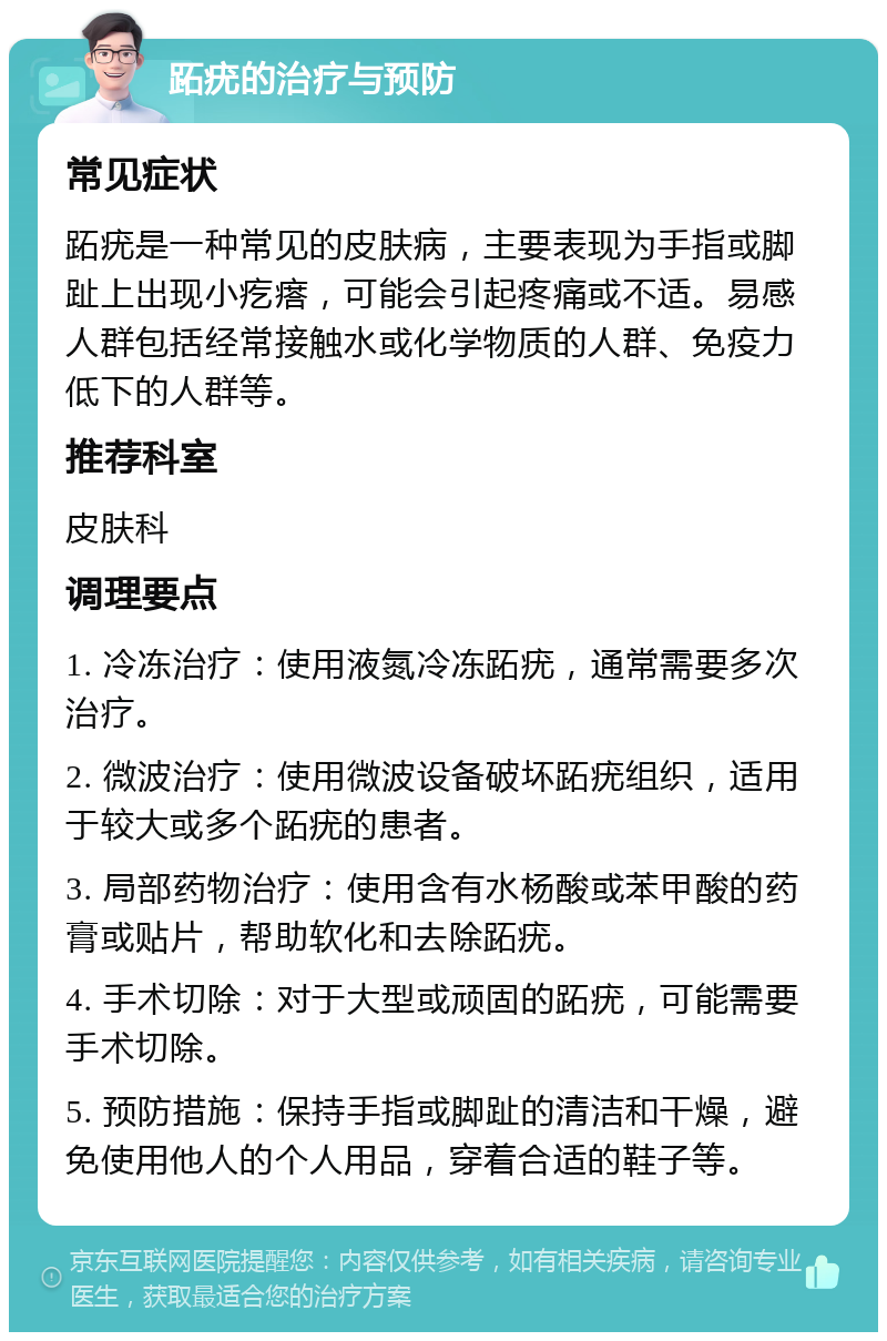 跖疣的治疗与预防 常见症状 跖疣是一种常见的皮肤病，主要表现为手指或脚趾上出现小疙瘩，可能会引起疼痛或不适。易感人群包括经常接触水或化学物质的人群、免疫力低下的人群等。 推荐科室 皮肤科 调理要点 1. 冷冻治疗：使用液氮冷冻跖疣，通常需要多次治疗。 2. 微波治疗：使用微波设备破坏跖疣组织，适用于较大或多个跖疣的患者。 3. 局部药物治疗：使用含有水杨酸或苯甲酸的药膏或贴片，帮助软化和去除跖疣。 4. 手术切除：对于大型或顽固的跖疣，可能需要手术切除。 5. 预防措施：保持手指或脚趾的清洁和干燥，避免使用他人的个人用品，穿着合适的鞋子等。