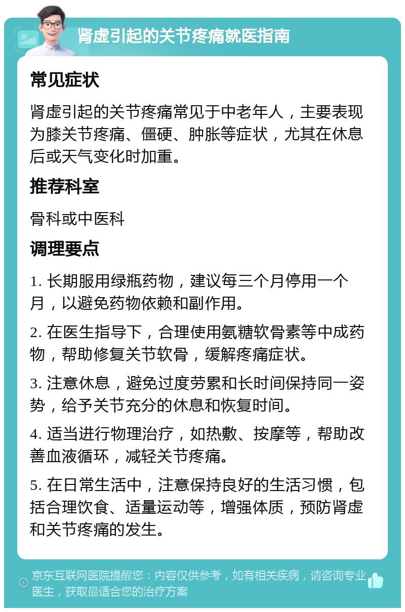 肾虚引起的关节疼痛就医指南 常见症状 肾虚引起的关节疼痛常见于中老年人，主要表现为膝关节疼痛、僵硬、肿胀等症状，尤其在休息后或天气变化时加重。 推荐科室 骨科或中医科 调理要点 1. 长期服用绿瓶药物，建议每三个月停用一个月，以避免药物依赖和副作用。 2. 在医生指导下，合理使用氨糖软骨素等中成药物，帮助修复关节软骨，缓解疼痛症状。 3. 注意休息，避免过度劳累和长时间保持同一姿势，给予关节充分的休息和恢复时间。 4. 适当进行物理治疗，如热敷、按摩等，帮助改善血液循环，减轻关节疼痛。 5. 在日常生活中，注意保持良好的生活习惯，包括合理饮食、适量运动等，增强体质，预防肾虚和关节疼痛的发生。