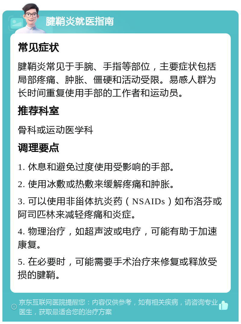 腱鞘炎就医指南 常见症状 腱鞘炎常见于手腕、手指等部位，主要症状包括局部疼痛、肿胀、僵硬和活动受限。易感人群为长时间重复使用手部的工作者和运动员。 推荐科室 骨科或运动医学科 调理要点 1. 休息和避免过度使用受影响的手部。 2. 使用冰敷或热敷来缓解疼痛和肿胀。 3. 可以使用非甾体抗炎药（NSAIDs）如布洛芬或阿司匹林来减轻疼痛和炎症。 4. 物理治疗，如超声波或电疗，可能有助于加速康复。 5. 在必要时，可能需要手术治疗来修复或释放受损的腱鞘。