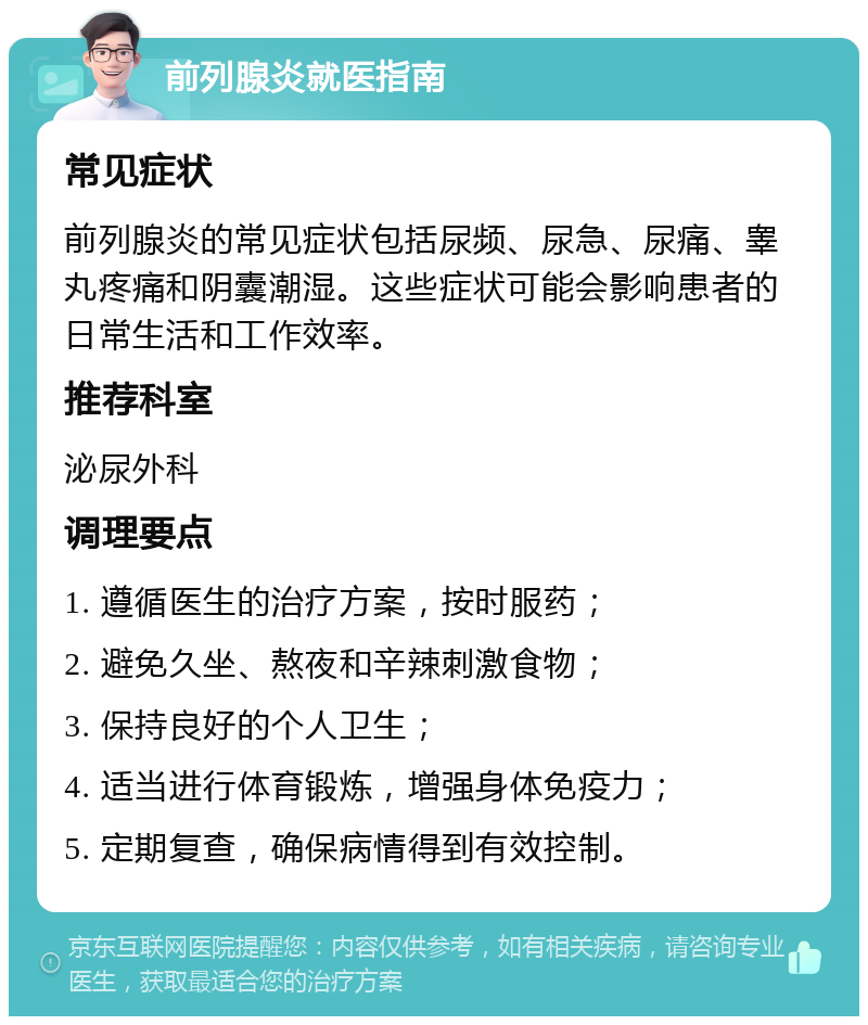 前列腺炎就医指南 常见症状 前列腺炎的常见症状包括尿频、尿急、尿痛、睾丸疼痛和阴囊潮湿。这些症状可能会影响患者的日常生活和工作效率。 推荐科室 泌尿外科 调理要点 1. 遵循医生的治疗方案，按时服药； 2. 避免久坐、熬夜和辛辣刺激食物； 3. 保持良好的个人卫生； 4. 适当进行体育锻炼，增强身体免疫力； 5. 定期复查，确保病情得到有效控制。