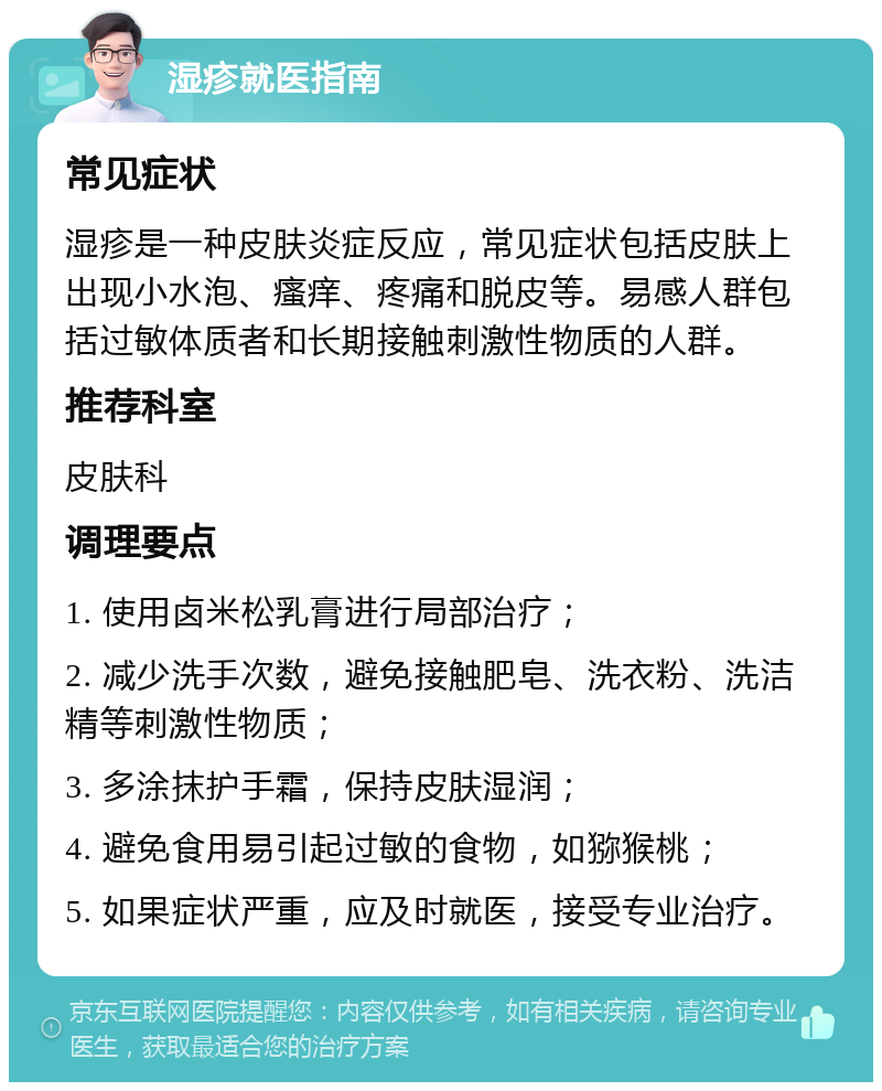 湿疹就医指南 常见症状 湿疹是一种皮肤炎症反应，常见症状包括皮肤上出现小水泡、瘙痒、疼痛和脱皮等。易感人群包括过敏体质者和长期接触刺激性物质的人群。 推荐科室 皮肤科 调理要点 1. 使用卤米松乳膏进行局部治疗； 2. 减少洗手次数，避免接触肥皂、洗衣粉、洗洁精等刺激性物质； 3. 多涂抹护手霜，保持皮肤湿润； 4. 避免食用易引起过敏的食物，如猕猴桃； 5. 如果症状严重，应及时就医，接受专业治疗。