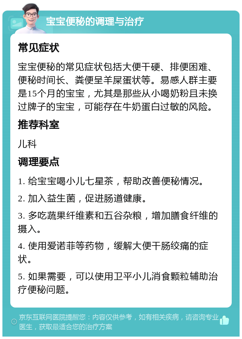 宝宝便秘的调理与治疗 常见症状 宝宝便秘的常见症状包括大便干硬、排便困难、便秘时间长、粪便呈羊屎蛋状等。易感人群主要是15个月的宝宝，尤其是那些从小喝奶粉且未换过牌子的宝宝，可能存在牛奶蛋白过敏的风险。 推荐科室 儿科 调理要点 1. 给宝宝喝小儿七星茶，帮助改善便秘情况。 2. 加入益生菌，促进肠道健康。 3. 多吃蔬果纤维素和五谷杂粮，增加膳食纤维的摄入。 4. 使用爱诺菲等药物，缓解大便干肠绞痛的症状。 5. 如果需要，可以使用卫平小儿消食颗粒辅助治疗便秘问题。