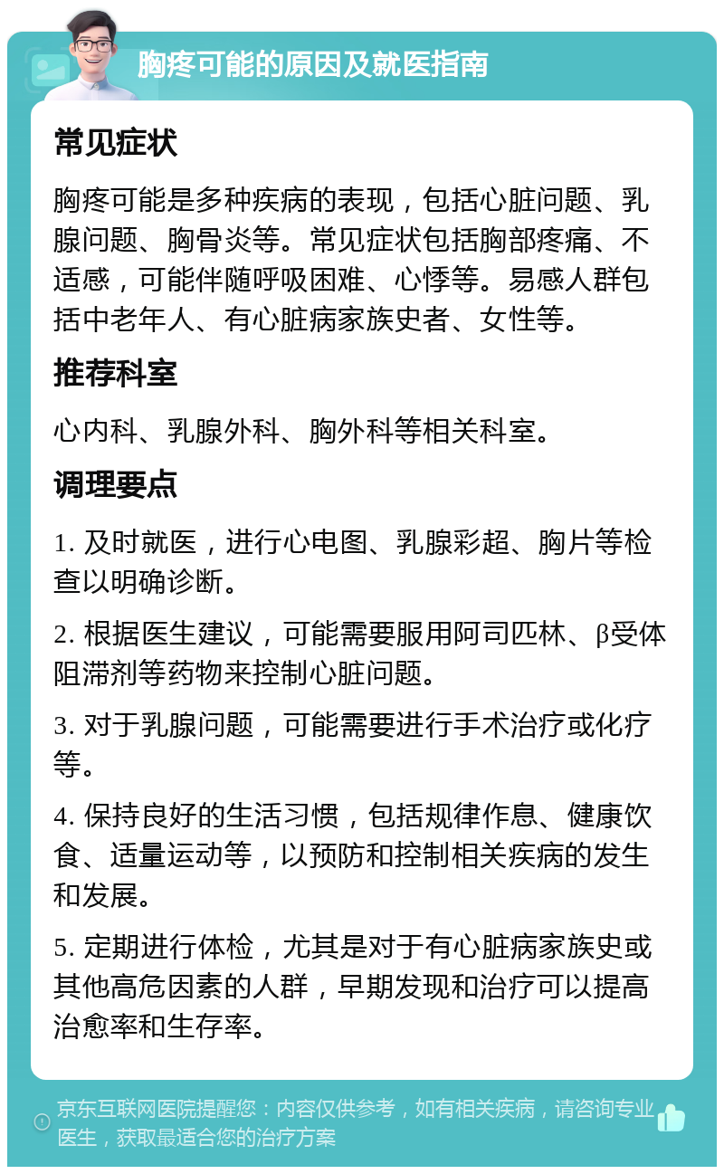 胸疼可能的原因及就医指南 常见症状 胸疼可能是多种疾病的表现，包括心脏问题、乳腺问题、胸骨炎等。常见症状包括胸部疼痛、不适感，可能伴随呼吸困难、心悸等。易感人群包括中老年人、有心脏病家族史者、女性等。 推荐科室 心内科、乳腺外科、胸外科等相关科室。 调理要点 1. 及时就医，进行心电图、乳腺彩超、胸片等检查以明确诊断。 2. 根据医生建议，可能需要服用阿司匹林、β受体阻滞剂等药物来控制心脏问题。 3. 对于乳腺问题，可能需要进行手术治疗或化疗等。 4. 保持良好的生活习惯，包括规律作息、健康饮食、适量运动等，以预防和控制相关疾病的发生和发展。 5. 定期进行体检，尤其是对于有心脏病家族史或其他高危因素的人群，早期发现和治疗可以提高治愈率和生存率。