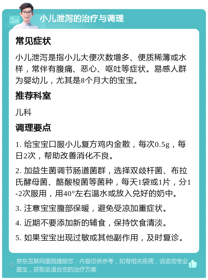 小儿泄泻的治疗与调理 常见症状 小儿泄泻是指小儿大便次数增多、便质稀薄或水样，常伴有腹痛、恶心、呕吐等症状。易感人群为婴幼儿，尤其是8个月大的宝宝。 推荐科室 儿科 调理要点 1. 给宝宝口服小儿复方鸡内金散，每次0.5g，每日2次，帮助改善消化不良。 2. 加益生菌调节肠道菌群，选择双歧杆菌、布拉氏酵母菌、酪酸梭菌等菌种，每天1袋或1片，分1-2次服用，用40°左右温水或放入兑好的奶中。 3. 注意宝宝腹部保暖，避免受凉加重症状。 4. 近期不要添加新的辅食，保持饮食清淡。 5. 如果宝宝出现过敏或其他副作用，及时复诊。