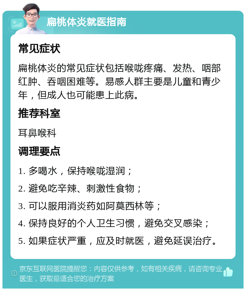 扁桃体炎就医指南 常见症状 扁桃体炎的常见症状包括喉咙疼痛、发热、咽部红肿、吞咽困难等。易感人群主要是儿童和青少年，但成人也可能患上此病。 推荐科室 耳鼻喉科 调理要点 1. 多喝水，保持喉咙湿润； 2. 避免吃辛辣、刺激性食物； 3. 可以服用消炎药如阿莫西林等； 4. 保持良好的个人卫生习惯，避免交叉感染； 5. 如果症状严重，应及时就医，避免延误治疗。