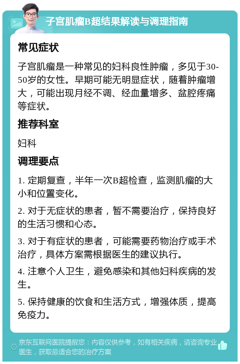 子宫肌瘤B超结果解读与调理指南 常见症状 子宫肌瘤是一种常见的妇科良性肿瘤，多见于30-50岁的女性。早期可能无明显症状，随着肿瘤增大，可能出现月经不调、经血量增多、盆腔疼痛等症状。 推荐科室 妇科 调理要点 1. 定期复查，半年一次B超检查，监测肌瘤的大小和位置变化。 2. 对于无症状的患者，暂不需要治疗，保持良好的生活习惯和心态。 3. 对于有症状的患者，可能需要药物治疗或手术治疗，具体方案需根据医生的建议执行。 4. 注意个人卫生，避免感染和其他妇科疾病的发生。 5. 保持健康的饮食和生活方式，增强体质，提高免疫力。