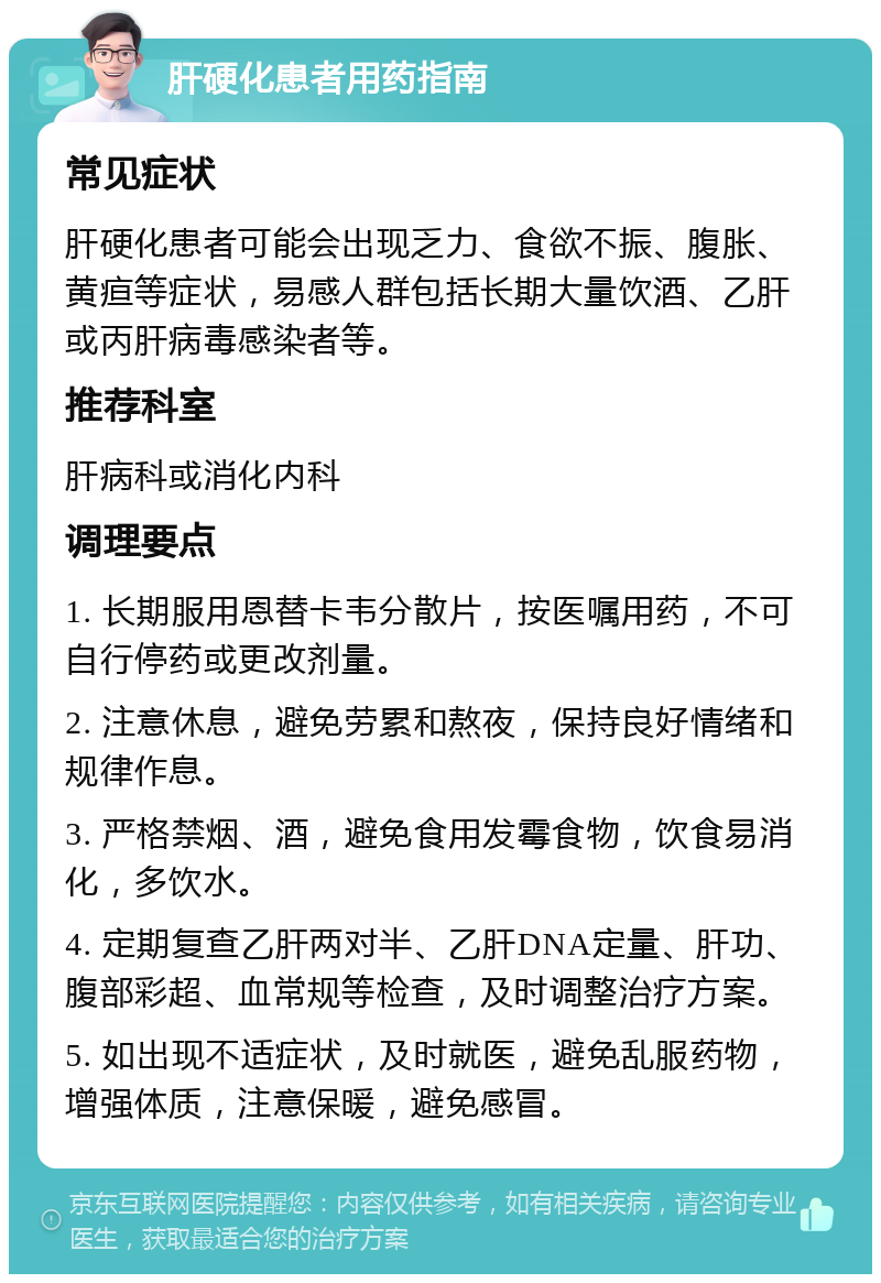 肝硬化患者用药指南 常见症状 肝硬化患者可能会出现乏力、食欲不振、腹胀、黄疸等症状，易感人群包括长期大量饮酒、乙肝或丙肝病毒感染者等。 推荐科室 肝病科或消化内科 调理要点 1. 长期服用恩替卡韦分散片，按医嘱用药，不可自行停药或更改剂量。 2. 注意休息，避免劳累和熬夜，保持良好情绪和规律作息。 3. 严格禁烟、酒，避免食用发霉食物，饮食易消化，多饮水。 4. 定期复查乙肝两对半、乙肝DNA定量、肝功、腹部彩超、血常规等检查，及时调整治疗方案。 5. 如出现不适症状，及时就医，避免乱服药物，增强体质，注意保暖，避免感冒。