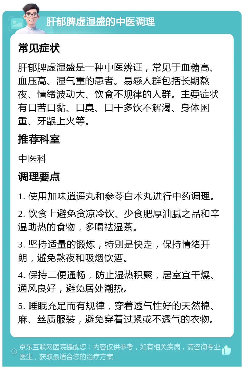 肝郁脾虚湿盛的中医调理 常见症状 肝郁脾虚湿盛是一种中医辨证，常见于血糖高、血压高、湿气重的患者。易感人群包括长期熬夜、情绪波动大、饮食不规律的人群。主要症状有口苦口黏、口臭、口干多饮不解渴、身体困重、牙龈上火等。 推荐科室 中医科 调理要点 1. 使用加味逍遥丸和参苓白术丸进行中药调理。 2. 饮食上避免贪凉冷饮、少食肥厚油腻之品和辛温助热的食物，多喝祛湿茶。 3. 坚持适量的锻炼，特别是快走，保持情绪开朗，避免熬夜和吸烟饮酒。 4. 保持二便通畅，防止湿热积聚，居室宜干燥、通风良好，避免居处潮热。 5. 睡眠充足而有规律，穿着透气性好的天然棉、麻、丝质服装，避免穿着过紧或不透气的衣物。