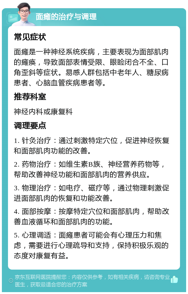 面瘫的治疗与调理 常见症状 面瘫是一种神经系统疾病，主要表现为面部肌肉的瘫痪，导致面部表情受限、眼睑闭合不全、口角歪斜等症状。易感人群包括中老年人、糖尿病患者、心脑血管疾病患者等。 推荐科室 神经内科或康复科 调理要点 1. 针灸治疗：通过刺激特定穴位，促进神经恢复和面部肌肉功能的改善。 2. 药物治疗：如维生素B族、神经营养药物等，帮助改善神经功能和面部肌肉的营养供应。 3. 物理治疗：如电疗、磁疗等，通过物理刺激促进面部肌肉的恢复和功能改善。 4. 面部按摩：按摩特定穴位和面部肌肉，帮助改善血液循环和面部肌肉的功能。 5. 心理调适：面瘫患者可能会有心理压力和焦虑，需要进行心理疏导和支持，保持积极乐观的态度对康复有益。