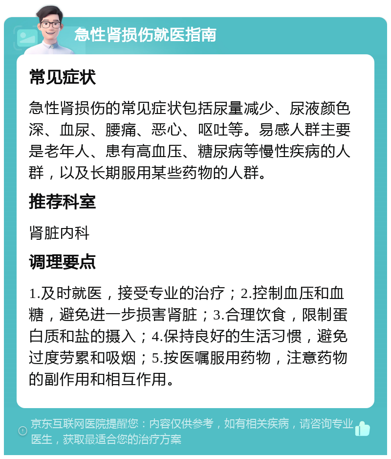 急性肾损伤就医指南 常见症状 急性肾损伤的常见症状包括尿量减少、尿液颜色深、血尿、腰痛、恶心、呕吐等。易感人群主要是老年人、患有高血压、糖尿病等慢性疾病的人群，以及长期服用某些药物的人群。 推荐科室 肾脏内科 调理要点 1.及时就医，接受专业的治疗；2.控制血压和血糖，避免进一步损害肾脏；3.合理饮食，限制蛋白质和盐的摄入；4.保持良好的生活习惯，避免过度劳累和吸烟；5.按医嘱服用药物，注意药物的副作用和相互作用。