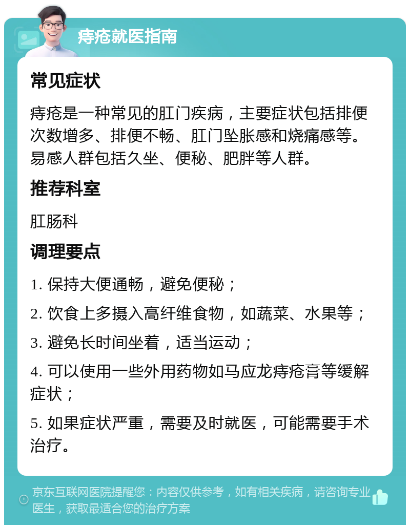 痔疮就医指南 常见症状 痔疮是一种常见的肛门疾病，主要症状包括排便次数增多、排便不畅、肛门坠胀感和烧痛感等。易感人群包括久坐、便秘、肥胖等人群。 推荐科室 肛肠科 调理要点 1. 保持大便通畅，避免便秘； 2. 饮食上多摄入高纤维食物，如蔬菜、水果等； 3. 避免长时间坐着，适当运动； 4. 可以使用一些外用药物如马应龙痔疮膏等缓解症状； 5. 如果症状严重，需要及时就医，可能需要手术治疗。